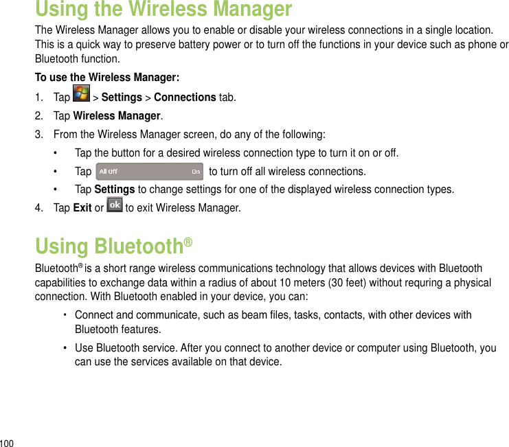 100Using the Wireless ManagerThe Wireless Manager allows you to enable or disable your wireless connections in a single location. This is a quick way to preserve battery power or to turn off the functions in your device such as phone or Bluetooth function.To use the Wireless Manager:1.  Tap   &gt; Settings &gt; Connections tab.2.  Tap Wireless Manager.3.  From the Wireless Manager screen, do any of the following:  •  Tap the button for a desired wireless connection type to turn it on or off.   •  Tap    to turn off all wireless connections.  •  Tap Settings to change settings for one of the displayed wireless connection types.4.  Tap Exit or  to exit Wireless Manager.Using Bluetooth®Bluetooth® is a short range wireless communications technology that allows devices with Bluetooth capabilities to exchange data within a radius of about 10 meters (30 feet) without requring a physical connection. With Bluetooth enabled in your device, you can:•  Connect and communicate, such as beam les, tasks, contacts, with other devices with      Bluetooth features.•   Use Bluetooth service. After you connect to another device or computer using Bluetooth, you    can use the services available on that device.