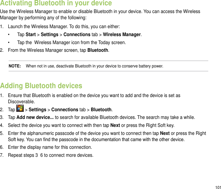 101Activating Bluetooth in your deviceUse the Wireless Manager to enable or disable Bluetooth in your device. You can access the Wireless Manager by performing any of the following: 1.  Launch the Wireless Manager. To do this, you can either:   •   Tap Start &gt; Settings &gt; Connections tab &gt; Wireless Manager.   •   Tap the  Wireless Manager icon from the Today screen.2.  From the Wireless Manager screen, tap Bluetooth. NOTE:   When not in use, deactivate Bluetooth in your device to conserve battery power.Adding Bluetooth devices1.   Ensure that Bluetooth is enabled on the device you want to add and the device is set as Discoverable.2.   Tap   &gt; Settings &gt; Connections tab &gt; Bluetooth.3.  Tap Add new device... to search for available Bluetooth devices. The search may take a while.4.   Select the device you want to connect with then tap Next or press the Right Soft key.5.   Enter the alphanumeric passcode of the device you want to connect then tap Next or press the Right Soft key. You can nd the passcode in the documentation that came with the other device.6.  Enter the display name for this connection.7.   Repeat steps 3  6 to connect more devices.