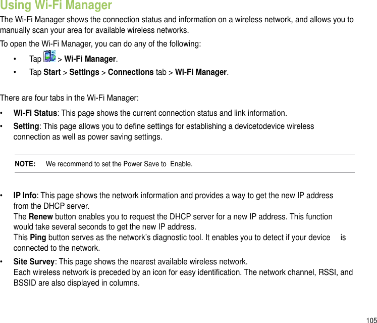 105Using Wi-Fi ManagerThe Wi-Fi Manager shows the connection status and information on a wireless network, and allows you to manually scan your area for available wireless networks.To open the Wi-Fi Manager, you can do any of the following:  •   Tap   &gt; Wi-Fi Manager.   •   Tap Start &gt; Settings &gt; Connections tab &gt; Wi-Fi Manager.There are four tabs in the Wi-Fi Manager:• Wi-Fi Status: This page shows the current connection status and link information.• Setting: This page allows you to dene settings for establishing a devicetodevice wireless    connection as well as power saving settings.NOTE:    We recommend to set the Power Save to  Enable.•  IP Info: This page shows the network information and provides a way to get the new IP address    from the DHCP server. The Renew button enables you to request the DHCP server for a new IP address. This function    would take several seconds to get the new IP address. This Ping button serves as the network’s diagnostic tool. It enables you to detect if your device   is connected to the network.•   Site Survey: This page shows the nearest available wireless network. Each wireless network is preceded by an icon for easy identication. The network channel, RSSI, and BSSID are also displayed in columns.
