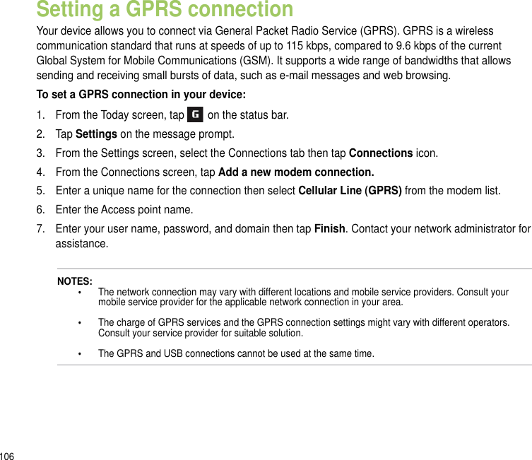 106Setting a GPRS connectionYour device allows you to connect via General Packet Radio Service (GPRS). GPRS is a wireless communication standard that runs at speeds of up to 115 kbps, compared to 9.6 kbps of the current Global System for Mobile Communications (GSM). It supports a wide range of bandwidths that allows sending and receiving small bursts of data, such as e-mail messages and web browsing.To set a GPRS connection in your device:1.   From the Today screen, tap   on the status bar.2.   Tap Settings on the message prompt.3.   From the Settings screen, select the Connections tab then tap Connections icon.4.   From the Connections screen, tap Add a new modem connection.5.   Enter a unique name for the connection then select Cellular Line (GPRS) from the modem list.6.   Enter the Access point name.7.   Enter your user name, password, and domain then tap Finish. Contact your network administrator for assistance. NOTES:   •    The network connection may vary with different locations and mobile service providers. Consult your         mobile service provider for the applicable network connection in your area.    •    The charge of GPRS services and the GPRS connection settings might vary with different operators.        Consult your service provider for suitable solution.    •    The GPRS and USB connections cannot be used at the same time.