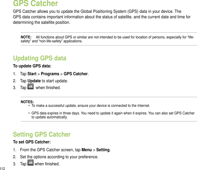 112GPS CatcherGPS Catcher allows you to update the Global Positioning System (GPS) data in your device. The GPS data contains important information about the status of satellite, and the current date and time for determining the satellite position. NOTE:   All functions about GPS or similar are not intended to be used for location of persons, especially for “life-safety” and “non-life-safety” applications.Updating GPS dataTo update GPS data:1.  Tap Start &gt; Programs &gt; GPS Catcher. 2.  Tap Update to start update.3.   Tap   when nished.NOTES:   •  To make a successful update, ensure your device is connected to the Internet.    •  GPS data expires in three days. You need to update it again when it expires. You can also set GPS Catcher      to update automatically.Setting GPS CatcherTo set GPS Catcher:1.  From the GPS Catcher screen, tap Menu &gt; Setting.2.  Set the options according to your preference. 3.  Tap  when nished.
