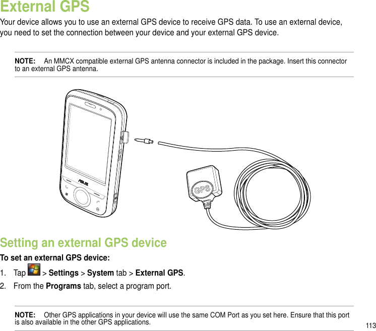 113External GPSYour device allows you to use an external GPS device to receive GPS data. To use an external device, you need to set the connection between your device and your external GPS device.NOTE:   An MMCX compatible external GPS antenna connector is included in the package. Insert this connector to an external GPS antenna.Setting an external GPS deviceTo set an external GPS device:1.  Tap   &gt; Settings &gt; System tab &gt; External GPS.2.  From the Programs tab, select a program port.NOTE:   Other GPS applications in your device will use the same COM Port as you set here. Ensure that this port is also available in the other GPS applications.