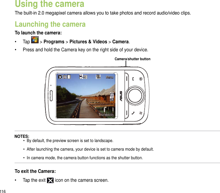 116MenuThumbnailsUsing the cameraThe built-in 2.0 megapixel camera allows you to take photos and record audio/video clips. Launching the cameraTo launch the camera:•  Tap   &gt; Programs &gt; Pictures &amp; Videos &gt; Camera. •  Press and hold the Camera key on the right side of your device.To exit the Camera:•  Tap the exit   icon on the camera screen.NOTES:  • By default, the preview screen is set to landscape.    •  After launching the camera, your device is set to camera mode by default.    •  In camera mode, the camera button functions as the shutter button.Camera/shutter button