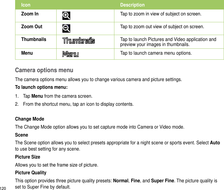 120Camera options menuThe camera options menu allows you to change various camera and picture settings.To launch options menu:1.  Tap Menu from the camera screen.2.  From the shortcut menu, tap an icon to display contents.Change ModeThe Change Mode option allows you to set capture mode into Camera or Video mode.SceneThe Scene option allows you to select presets appropriate for a night scene or sports event. Select Auto to use best setting for any scene.Picture SizeAllows you to set the frame size of picture.Picture QualityThis option provides three picture quality presets: Normal, Fine, and Super Fine. The picture quality is set to Super Fine by default.Icon DescriptionZoom In Tap to zoom in view of subject on screen.Zoom Out Tap to zoom out view of subject on screen.Thumbnails Tap to launch Pictures and Video application and preview your images in thumbnails.Menu Tap to launch camera menu options.