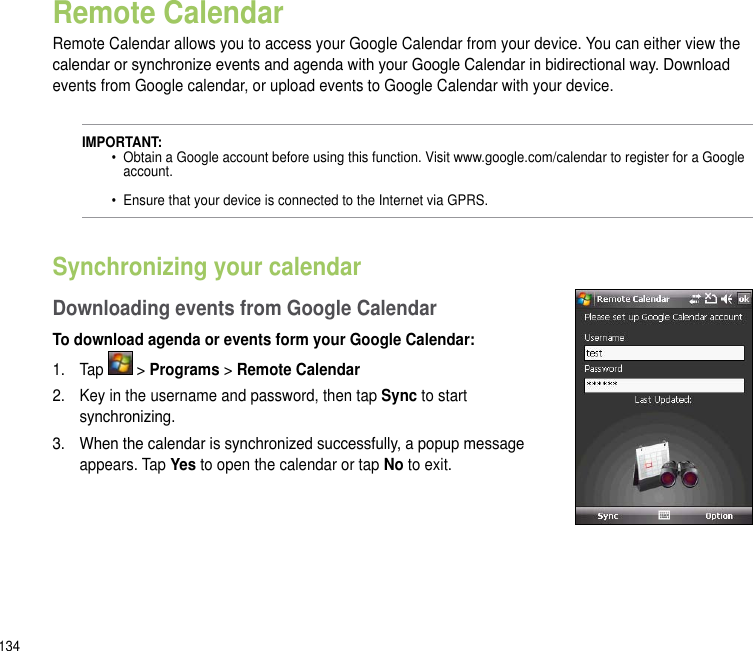 134Remote CalendarRemote Calendar allows you to access your Google Calendar from your device. You can either view the calendar or synchronize events and agenda with your Google Calendar in bidirectional way. Download events from Google calendar, or upload events to Google Calendar with your device.IMPORTANT:   •  Obtain a Google account before using this function. Visit www.google.com/calendar to register for a Google      account.    •  Ensure that your device is connected to the Internet via GPRS.Synchronizing your calendarDownloading events from Google CalendarTo download agenda or events form your Google Calendar:1.  Tap   &gt; Programs &gt; Remote Calendar2.  Key in the username and password, then tap Sync to start synchronizing.3.  When the calendar is synchronized successfully, a popup message appears. Tap Yes to open the calendar or tap No to exit.