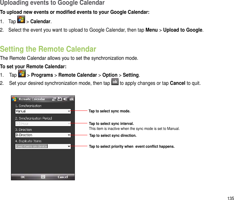 135Uploading events to Google CalendarTo upload new events or modied events to your Google Calendar:1.  Tap   &gt; Calendar.2.  Select the event you want to upload to Google Calendar, then tap Menu &gt; Upload to Google. Setting the Remote CalendarThe Remote Calendar allows you to set the synchronization mode.To set your Remote Calendar:1.  Tap   &gt; Programs &gt; Remote Calendar &gt; Option &gt; Setting.2.  Set your desired synchronization mode, then tap  to apply changes or tap Cancel to quit.Tap to select sync mode.Tap to select sync direction.Tap to select sync interval. This item is inactive when the sync mode is set to Manual.Tap to select priority when  event conict happens.