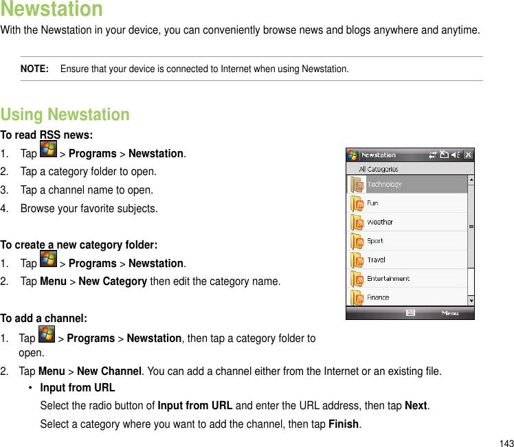 143NewstationWith the Newstation in your device, you can conveniently browse news and blogs anywhere and anytime. NOTE:   Ensure that your device is connected to Internet when using Newstation.Using Newstation To read RSS news:1.  Tap   &gt; Programs &gt; Newstation.2.  Tap a category folder to open. 3.  Tap a channel name to open.4.  Browse your favorite subjects.To create a new category folder:1.  Tap   &gt; Programs &gt; Newstation.2.  Tap Menu &gt; New Category then edit the category name. To add a channel:1.  Tap   &gt; Programs &gt; Newstation, then tap a category folder to open.2.  Tap Menu &gt; New Channel. You can add a channel either from the Internet or an existing le.• Input from URL  Select the radio button of Input from URL and enter the URL address, then tap Next.   Select a category where you want to add the channel, then tap Finish.