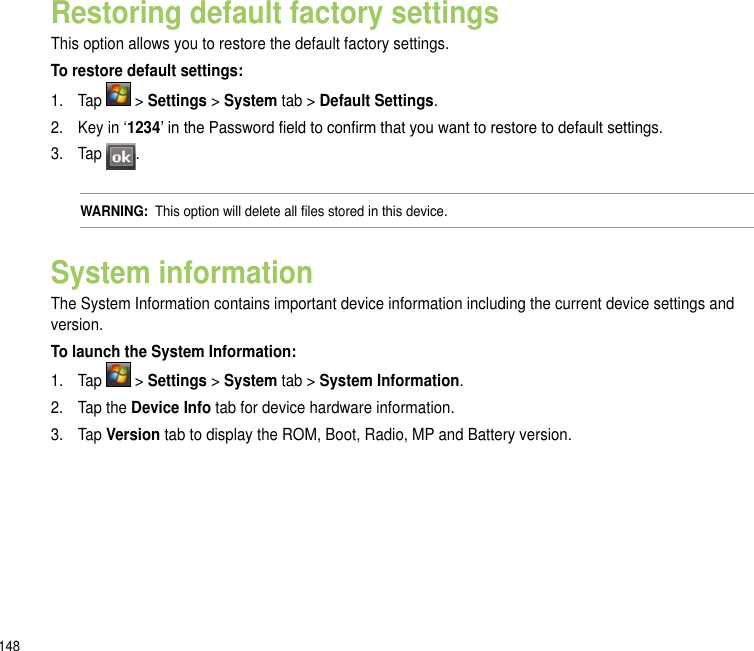 148Restoring default factory settingsThis option allows you to restore the default factory settings.To restore default settings:1.  Tap   &gt; Settings &gt; System tab &gt; Default Settings.2.   Key in ‘1234’ in the Password eld to conrm that you want to restore to default settings.3.   Tap  .WARNING:  This option will delete all les stored in this device.System informationThe System Information contains important device information including the current device settings and version.To launch the System Information:1.  Tap   &gt; Settings &gt; System tab &gt; System Information.2.  Tap the Device Info tab for device hardware information.3.  Tap Version tab to display the ROM, Boot, Radio, MP and Battery version.