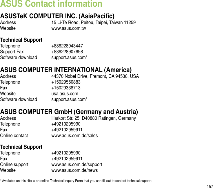 157ASUS Contact informationASUSTeK COMPUTER INC. (AsiaPacic)Address  15 Li-Te Road, Peitou, Taipei, Taiwan 11259Website  www.asus.com.twTechnical SupportTelephone  +886228943447Support Fax  +886228907698Software download  support.asus.com*ASUS COMPUTER INTERNATIONAL (America)Address  44370 Nobel Drive, Fremont, CA 94538, USATelephone  +15029550883Fax    +15029338713Website  usa.asus.comSoftware download  support.asus.com*ASUS COMPUTER GmbH (Germany and Austria)Address  Harkort Str. 25, D40880 Ratingen, GermanyTelephone  +49210295990Fax    +492102959911Online contact  www.asus.com.de/salesTechnical SupportTelephone  +49210295990 Fax    +492102959911Online support  www.asus.com.de/supportWebsite  www.asus.com.de/news* Available on this site is an online Technical Inquiry Form that you can ll out to contact technical support.