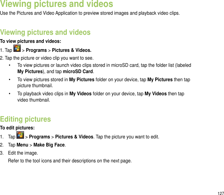 127Viewing pictures and videos Use the Pictures and Video Application to preview stored images and playback video clips.Viewing pictures and videosTo view pictures and videos:1. Tap   &gt; Programs &gt; Pictures &amp; Videos. 2. Tap the picture or video clip you want to see.  •  To view pictures or launch video clips stored in microSD card, tap the folder list (labeled        My Pictures), and tap microSD Card.  •  To view pictures stored in My Pictures folder on your device, tap My Pictures then tap        picture thumbnail.  •  To playback video clips in My Videos folder on your device, tap My Videos then tap        video thumbnail. Editing picturesTo edit pictures:1.   Tap   &gt; Programs &gt; Pictures &amp; Videos. Tap the picture you want to edit.2.   Tap Menu &gt; Make Big Face.3.  Edit the image.  Refer to the tool icons and their descriptions on the next page.