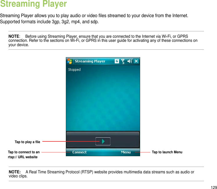 129Streaming Player allows you to play audio or video les streamed to your device from the Internet. Supported formats include 3gp, 3g2, mp4, and sdp.  NOTE:   Before using Streaming Player, ensure that you are connected to the Internet via Wi-Fi, or GPRS connection. Refer to the sections on Wi-Fi, or GPRS in this user guide for activating any of these connections on your device.Streaming PlayerNOTE:   A Real Time Streaming Protocol (RTSP) website provides multimedia data streams such as audio or video clips.Tap to play a leTap to connect to an rtsp:// URL websiteTap to launch Menu