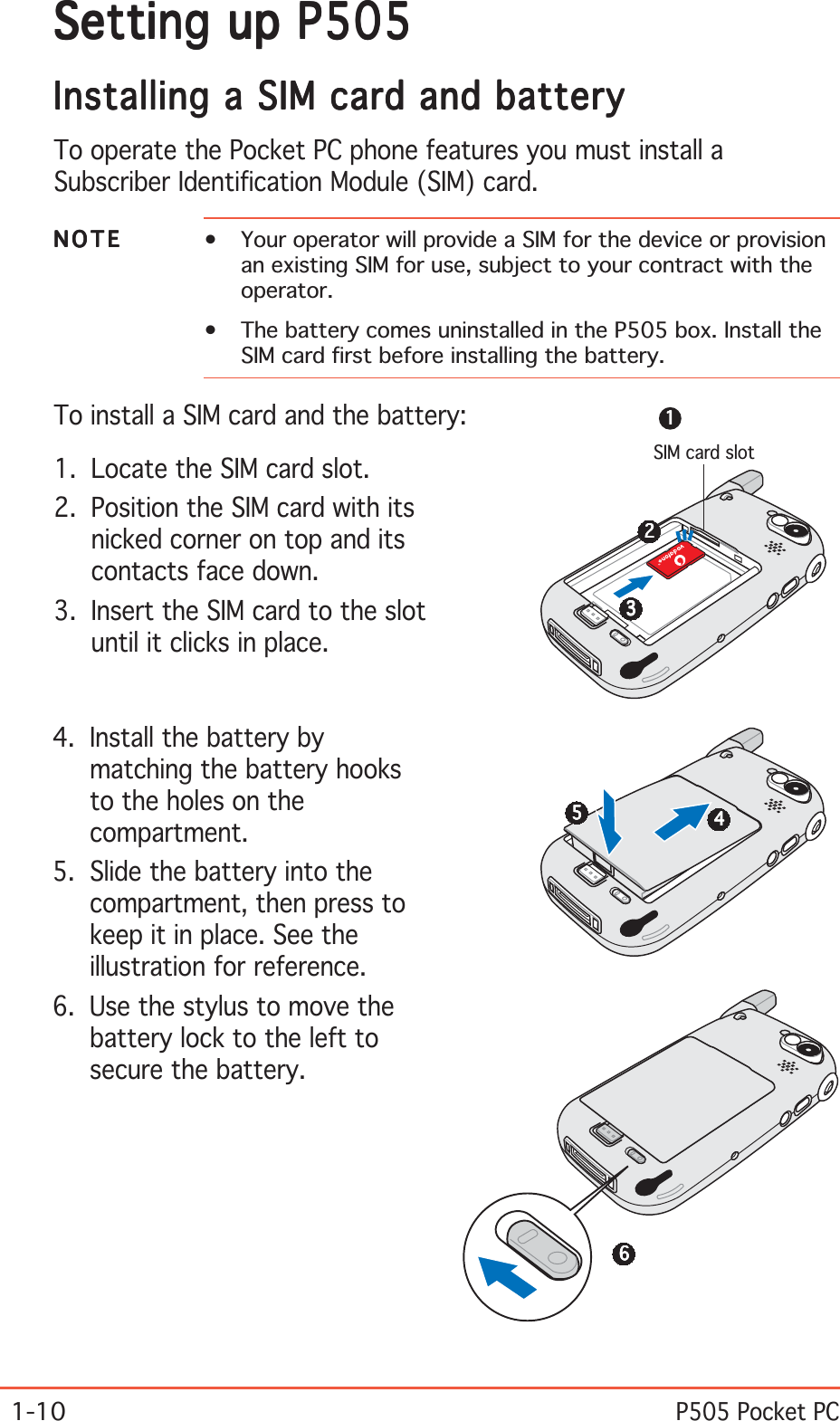 1-10P505 Pocket PCSetting up P505Setting up P505Setting up P505Setting up P505Setting up P505Installing a SIM card and batteryInstalling a SIM card and batteryInstalling a SIM card and batteryInstalling a SIM card and batteryInstalling a SIM card and batteryTo operate the Pocket PC phone features you must install aSubscriber Identification Module (SIM) card.NOTENOTENOTENOTEN O T E • Your operator will provide a SIM for the device or provisionan existing SIM for use, subject to your contract with theoperator.• The battery comes uninstalled in the P505 box. Install theSIM card first before installing the battery.To install a SIM card and the battery:1. Locate the SIM card slot.2. Position the SIM card with itsnicked corner on top and itscontacts face down.3. Insert the SIM card to the slotuntil it clicks in place.4. Install the battery bymatching the battery hooksto the holes on thecompartment.5. Slide the battery into thecompartment, then press tokeep it in place. See theillustration for reference.6. Use the stylus to move thebattery lock to the left tosecure the battery.SIM card slot111112222233333444445555566666