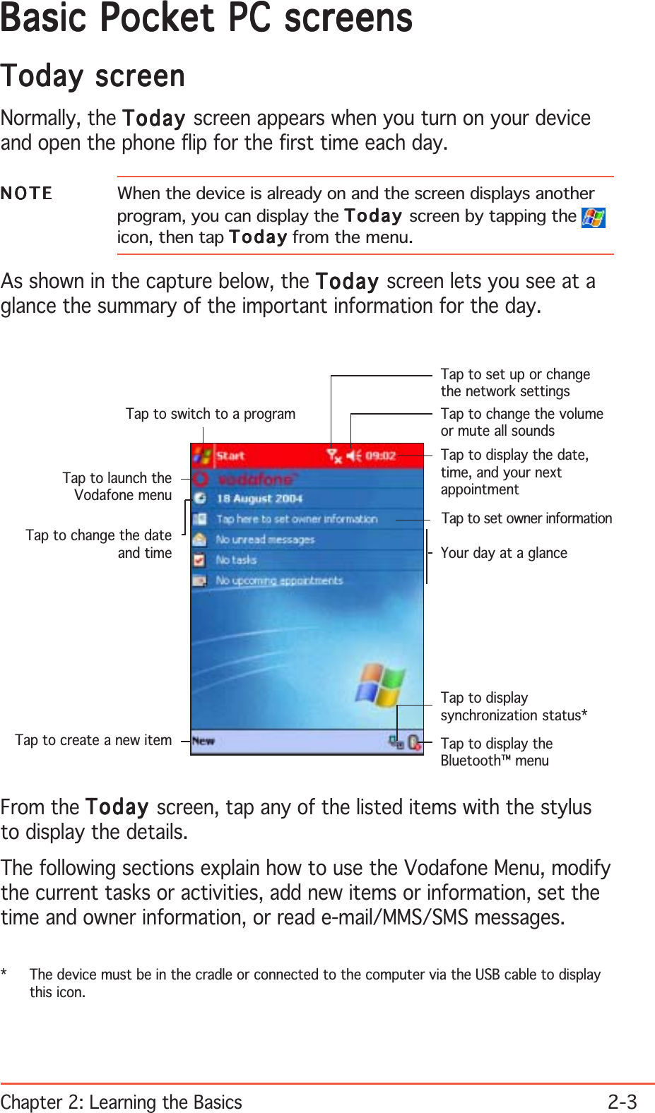 Chapter 2: Learning the Basics2-3Basic Pocket PC screensBasic Pocket PC screensBasic Pocket PC screensBasic Pocket PC screensBasic Pocket PC screensToday screenToday screenToday screenToday screenToday screenNormally, the TodayTodayTodayTodayToday screen appears when you turn on your deviceand open the phone flip for the first time each day.NOTENOTENOTENOTEN O T E When the device is already on and the screen displays anotherprogram, you can display the TodayTodayTodayTodayT o d a y screen by tapping the icon, then tap TodayTodayTodayTodayT o d a y from the menu.As shown in the capture below, the TodayTodayTodayTodayToday screen lets you see at aglance the summary of the important information for the day.From the TodayTodayTodayTodayToday screen, tap any of the listed items with the stylusto display the details.The following sections explain how to use the Vodafone Menu, modifythe current tasks or activities, add new items or information, set thetime and owner information, or read e-mail/MMS/SMS messages.Tap to switch to a programTap to set up or changethe network settingsTap to change the volumeor mute all soundsTap to display the date,time, and your nextappointmentYour day at a glanceTap to create a new itemTap to change the dateand timeTap to set owner informationTap to display theBluetooth™ menuTap to displaysynchronization status*Tap to launch theVodafone menu* The device must be in the cradle or connected to the computer via the USB cable to displaythis icon.