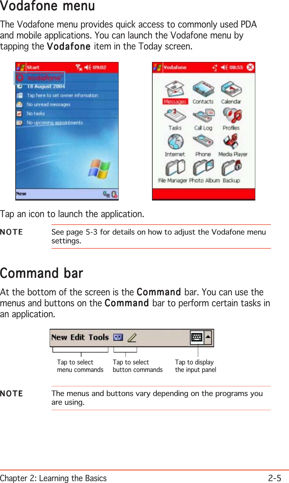 Chapter 2: Learning the Basics2-5Vodafone menuVodafone menuVodafone menuVodafone menuVodafone menuThe Vodafone menu provides quick access to commonly used PDAand mobile applications. You can launch the Vodafone menu bytapping the VodafoneVodafoneVodafoneVodafoneVodafone item in the Today screen.Tap an icon to launch the application.NOTENOTENOTENOTEN O T E See page 5-3 for details on how to adjust the Vodafone menusettings.Command barCommand barCommand barCommand barCommand barAt the bottom of the screen is the CommandCommandCommandCommandCommand bar. You can use themenus and buttons on the CommandCommandCommandCommandComma nd bar to perform certain tasks inan application.Tap to selectmenu commandsTap to selectbutton commandsTap to displaythe input panelNOTENOTENOTENOTEN O T E The menus and buttons vary depending on the programs youare using.