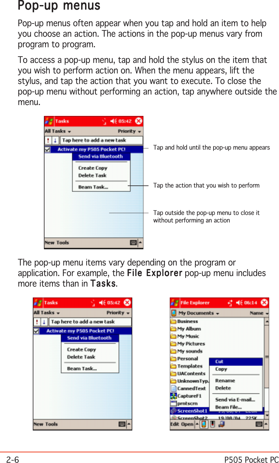 2-6P505 Pocket PCThe pop-up menu items vary depending on the program orapplication. For example, the File ExplorerFile ExplorerFile ExplorerFile ExplorerFile Explorer pop-up menu includesmore items than in TasksTasksTasksTasksTasks.Pop-up menusPop-up menusPop-up menusPop-up menusPop-up menusPop-up menus often appear when you tap and hold an item to helpyou choose an action. The actions in the pop-up menus vary fromprogram to program.To access a pop-up menu, tap and hold the stylus on the item thatyou wish to perform action on. When the menu appears, lift thestylus, and tap the action that you want to execute. To close thepop-up menu without performing an action, tap anywhere outside themenu.Tap and hold until the pop-up menu appearsTap the action that you wish to performTap outside the pop-up menu to close itwithout performing an action