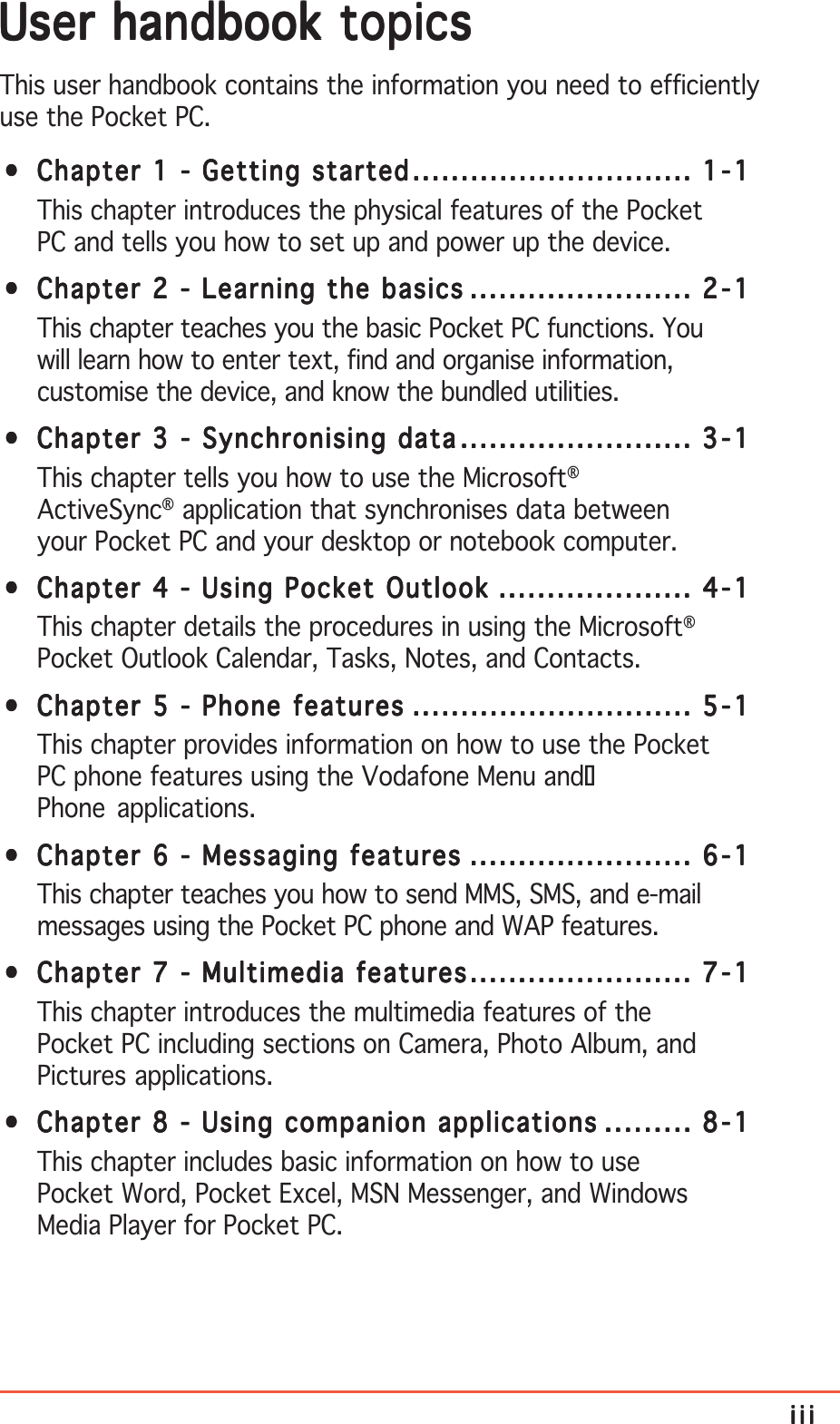 iiiiiiiiiiiiiiiUser handbook topicsUser handbook topicsUser handbook topicsUser handbook topicsUser handbook topicsThis user handbook contains the information you need to efficientlyuse the Pocket PC.•••••Chapter 1 - Getting startedChapter 1 - Getting startedChapter 1 - Getting startedChapter 1 - Getting startedChapter 1 - Getting started................................................................................................................................................. 1-11-11-11-11-1This chapter introduces the physical features of the PocketPC and tells you how to set up and power up the device.•••••Chapter 2 - Learning the basicsChapter 2 - Learning the basicsChapter 2 - Learning the basicsChapter 2 - Learning the basicsChapter 2 - Learning the basics ................................................................................................................... 2-12-12-12-12-1This chapter teaches you the basic Pocket PC functions. Youwill learn how to enter text, find and organise information,customise the device, and know the bundled utilities.•••••Chapter 3 - Synchronising dataChapter 3 - Synchronising dataChapter 3 - Synchronising dataChapter 3 - Synchronising dataChapter 3 - Synchronising data........................................................................................................................ 3-13-13-13-13-1This chapter tells you how to use the Microsoft®ActiveSync® application that synchronises data betweenyour Pocket PC and your desktop or notebook computer.•••••Chapter 4 - Using Pocket OutlookChapter 4 - Using Pocket OutlookChapter 4 - Using Pocket OutlookChapter 4 - Using Pocket OutlookChapter 4 - Using Pocket Outlook .................................................................................................... 4-14-14-14-14-1This chapter details the procedures in using the Microsoft®Pocket Outlook Calendar, Tasks, Notes, and Contacts.•••••Chapter 5 - Phone featuresChapter 5 - Phone featuresChapter 5 - Phone featuresChapter 5 - Phone featuresChapter 5 - Phone features ................................................................................................................................................. 5-15-15-15-15-1This chapter provides information on how to use the PocketPC phone features using the Vodafone Menu andPhone applications.•••••Chapter 6 - Messaging featuresChapter 6 - Messaging featuresChapter 6 - Messaging featuresChapter 6 - Messaging featuresChapter 6 - Messaging features ................................................................................................................... 6-16-16-16-16-1This chapter teaches you how to send MMS, SMS, and e-mailmessages using the Pocket PC phone and WAP features.•••••Chapter 7 - Multimedia featuresChapter 7 - Multimedia featuresChapter 7 - Multimedia featuresChapter 7 - Multimedia featuresChapter 7 - Multimedia features................................................................................................................... 7-17-17-17-17-1This chapter introduces the multimedia features of thePocket PC including sections on Camera, Photo Album, andPictures applications.•••••Chapter 8 - Using companion applicationsChapter 8 - Using companion applicationsChapter 8 - Using companion applicationsChapter 8 - Using companion applicationsChapter 8 - Using companion applications ............................................. 8-18-18-18-18-1This chapter includes basic information on how to usePocket Word, Pocket Excel, MSN Messenger, and WindowsMedia Player for Pocket PC.