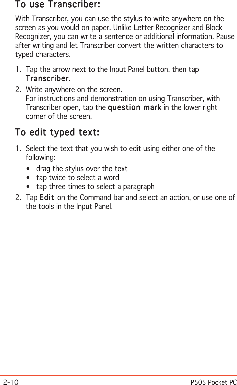 2-10P505 Pocket PCTo use Transcriber:To use Transcriber:To use Transcriber:To use Transcriber:To use Transcriber:With Transcriber, you can use the stylus to write anywhere on thescreen as you would on paper. Unlike Letter Recognizer and BlockRecognizer, you can write a sentence or additional information. Pauseafter writing and let Transcriber convert the written characters totyped characters.1. Tap the arrow next to the Input Panel button, then tapTranscriberTranscriberTranscriberTranscriberTranscriber.2. Write anywhere on the screen.For instructions and demonstration on using Transcriber, withTranscriber open, tap the question markquestion markquestion markquestion markquestion mark in the lower rightcorner of the screen.To edit typed text:To edit typed text:To edit typed text:To edit typed text:To edit typed text:1. Select the text that you wish to edit using either one of thefollowing:• drag the stylus over the text• tap twice to select a word• tap three times to select a paragraph2. Tap EditEditEditEditEd i t on the Command bar and select an action, or use one ofthe tools in the Input Panel.