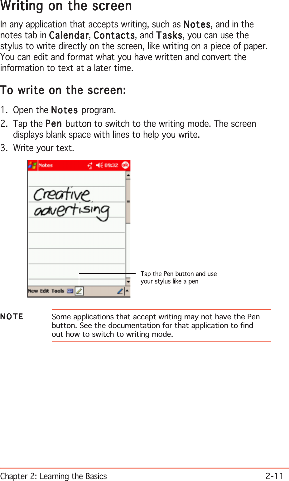 Chapter 2: Learning the Basics2-11Writing on the screenWriting on the screenWriting on the screenWriting on the screenWriting on the screenIn any application that accepts writing, such as NotesNotesNotesNotesNotes, and in thenotes tab in CalendarCalendarCalendarCalendarCalendar, ContactsContactsContactsContactsContacts, and TasksTasksTasksTasksTa sks, you can use thestylus to write directly on the screen, like writing on a piece of paper.You can edit and format what you have written and convert theinformation to text at a later time.To write on the screen:To write on the screen:To write on the screen:To write on the screen:To write on the screen:1. Open the NotesNotesNotesNotesNot es program.2. Tap the PenPenPenPenPen button to switch to the writing mode. The screendisplays blank space with lines to help you write.3. Write your text.NOTENOTENOTENOTEN O T E Some applications that accept writing may not have the Penbutton. See the documentation for that application to findout how to switch to writing mode.Tap the Pen button and useyour stylus like a pen