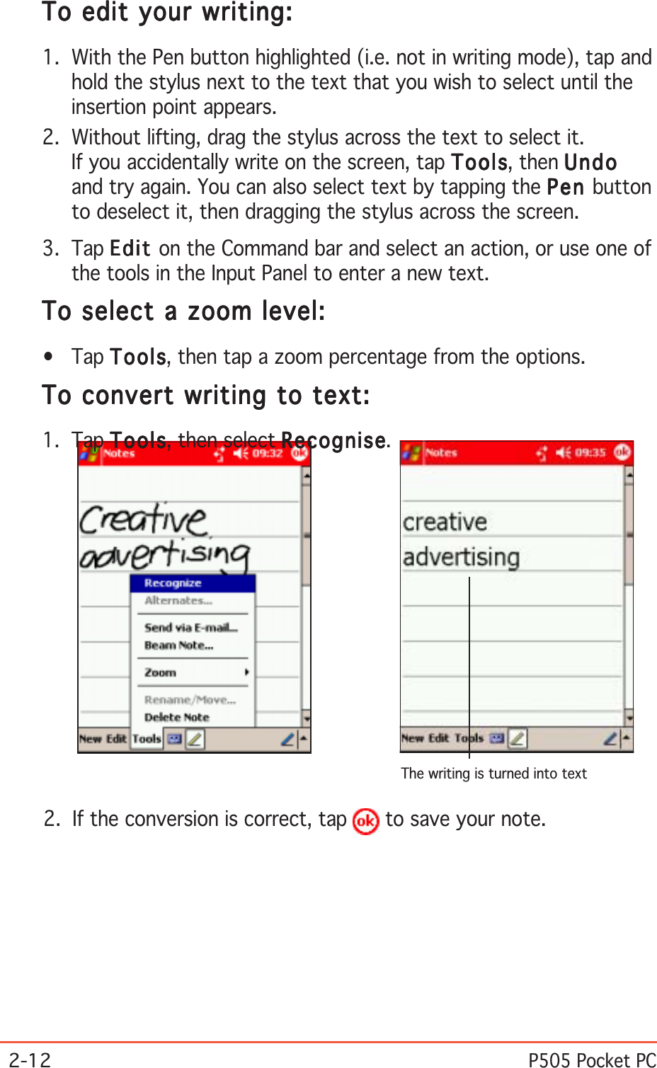 2-12P505 Pocket PCThe writing is turned into textTo edit your writing:To edit your writing:To edit your writing:To edit your writing:To edit your writing:1. With the Pen button highlighted (i.e. not in writing mode), tap andhold the stylus next to the text that you wish to select until theinsertion point appears.2. Without lifting, drag the stylus across the text to select it.If you accidentally write on the screen, tap ToolsToolsToolsToolsTools, then UndoUndoUndoUndoUndoand try again. You can also select text by tapping the PenPenPenPenPe n buttonto deselect it, then dragging the stylus across the screen.3. Tap EditEditEditEditEd i t on the Command bar and select an action, or use one ofthe tools in the Input Panel to enter a new text.To select a zoom level:To select a zoom level:To select a zoom level:To select a zoom level:To select a zoom level:•Tap ToolsToolsToolsToolsTo ols, then tap a zoom percentage from the options.To convert writing to text:To convert writing to text:To convert writing to text:To convert writing to text:To convert writing to text:1. Tap ToolsToolsToolsToolsTo ols, then select RecogniseRecogniseRecogniseRecogniseRecognise.2. If the conversion is correct, tap   to save your note.
