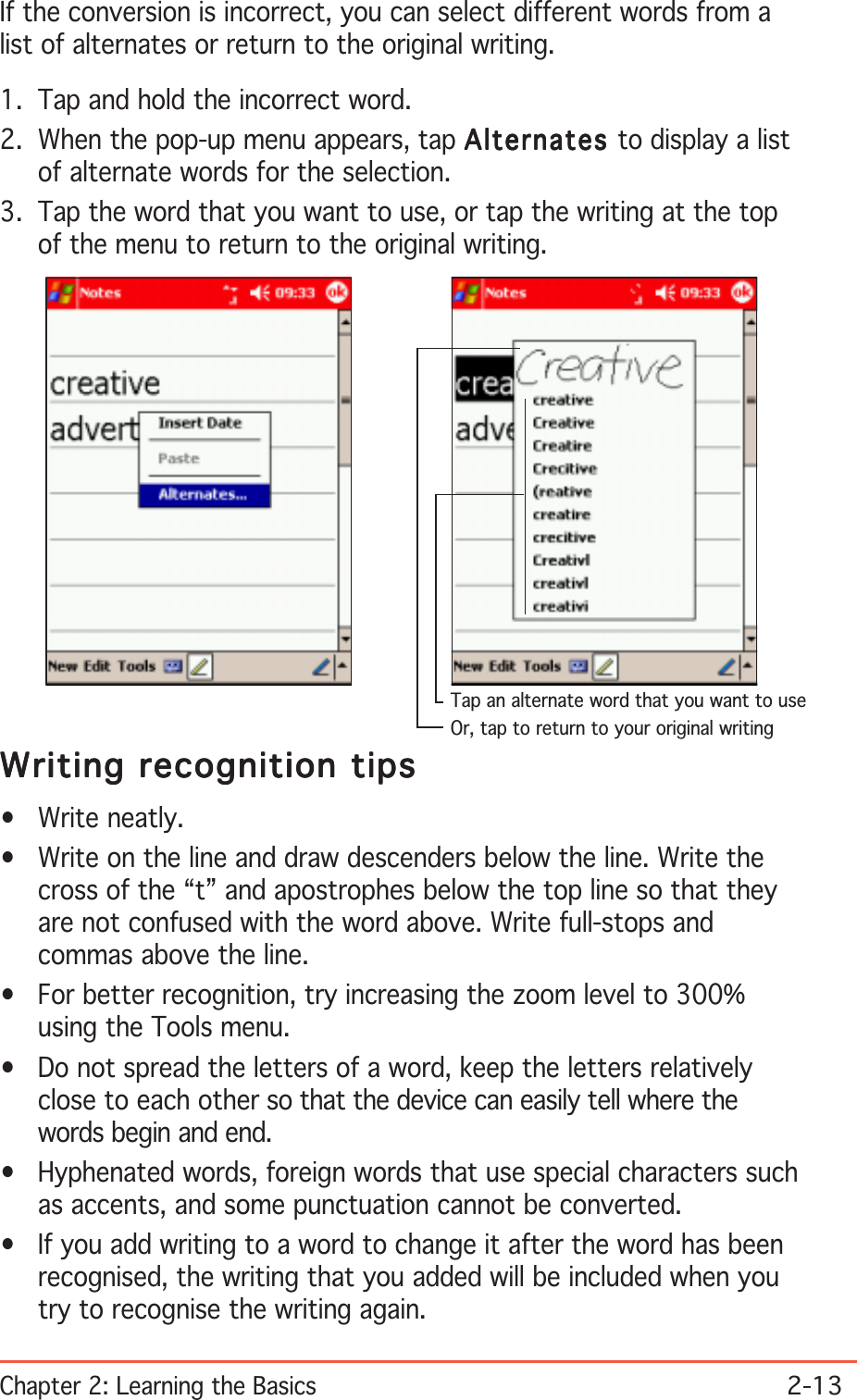 Chapter 2: Learning the Basics2-13If the conversion is incorrect, you can select different words from alist of alternates or return to the original writing.1. Tap and hold the incorrect word.2. When the pop-up menu appears, tap AlternatesAlternatesAlternatesAlternatesAlternates to display a listof alternate words for the selection.3. Tap the word that you want to use, or tap the writing at the topof the menu to return to the original writing.Writing recognition tipsWriting recognition tipsWriting recognition tipsWriting recognition tipsWriting recognition tips• Write neatly.• Write on the line and draw descenders below the line. Write thecross of the “t” and apostrophes below the top line so that theyare not confused with the word above. Write full-stops andcommas above the line.• For better recognition, try increasing the zoom level to 300%using the Tools menu.• Do not spread the letters of a word, keep the letters relativelyclose to each other so that the device can easily tell where thewords begin and end.• Hyphenated words, foreign words that use special characters suchas accents, and some punctuation cannot be converted.• If you add writing to a word to change it after the word has beenrecognised, the writing that you added will be included when youtry to recognise the writing again.Or, tap to return to your original writingTap an alternate word that you want to use