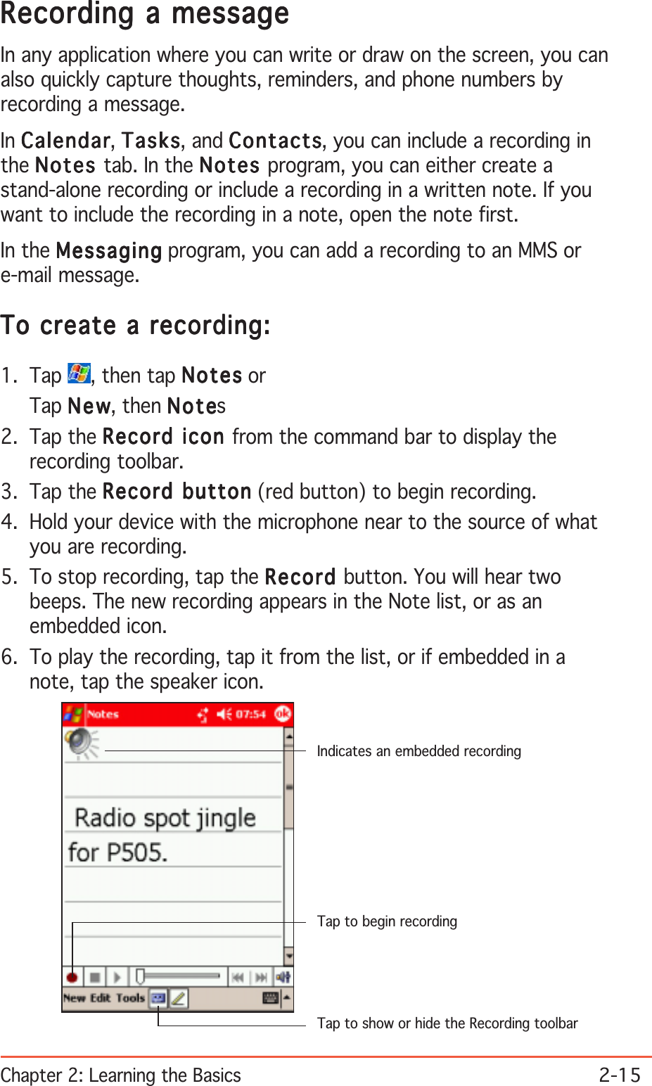 Chapter 2: Learning the Basics2-15Recording a messageRecording a messageRecording a messageRecording a messageRecording a messageIn any application where you can write or draw on the screen, you canalso quickly capture thoughts, reminders, and phone numbers byrecording a message.In CalendarCalendarCalendarCalendarCalendar, TasksTasksTasksTasksTasks, and ContactsContactsContactsContactsContacts, you can include a recording inthe NotesNotesNotesNotesNot es tab. In the NotesNotesNotesNotesNot es program, you can either create astand-alone recording or include a recording in a written note. If youwant to include the recording in a note, open the note first.In the MessagingMessagingMessagingMessagingMessaging program, you can add a recording to an MMS ore-mail message.To create a recording:To create a recording:To create a recording:To create a recording:To create a recording:1. Tap  , then tap NotesNotesNotesNotesNotes orTap NewNewNewNewNew, then NoteNoteNoteNoteNotes2. Tap the Record icon Record icon Record icon Record icon Record icon from the command bar to display therecording toolbar.3. Tap the Record buttonRecord buttonRecord buttonRecord buttonRecord button (red button) to begin recording.4. Hold your device with the microphone near to the source of whatyou are recording.5. To stop recording, tap the RecordRecordRecordRecordRec ord  button. You will hear twobeeps. The new recording appears in the Note list, or as anembedded icon.6. To play the recording, tap it from the list, or if embedded in anote, tap the speaker icon.Indicates an embedded recordingTap to show or hide the Recording toolbarTap to begin recording