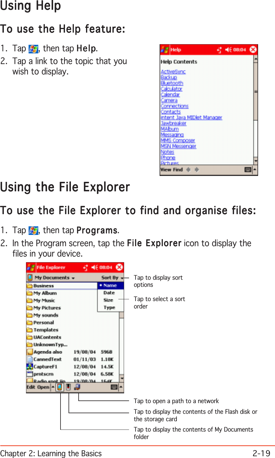 Chapter 2: Learning the Basics2-19Using the File ExplorerUsing the File ExplorerUsing the File ExplorerUsing the File ExplorerUsing the File ExplorerTo use the File Explorer to find and organise files:To use the File Explorer to find and organise files:To use the File Explorer to find and organise files:To use the File Explorer to find and organise files:To use the File Explorer to find and organise files:1. Tap  , then tap ProgramsProgramsProgramsProgramsPrograms.2. In the Program screen, tap the File ExplorerFile ExplorerFile ExplorerFile ExplorerFile Explorer icon to display thefiles in your device.Using HelpUsing HelpUsing HelpUsing HelpUsing HelpTo use the Help feature:To use the Help feature:To use the Help feature:To use the Help feature:To use the Help feature:1. Tap  , then tap HelpHelpHelpHelpHelp.2. Tap a link to the topic that youwish to display.Tap to select a sortorderTap to display sortoptionsTap to display the contents of My DocumentsfolderTap to display the contents of the Flash disk orthe storage cardTap to open a path to a network