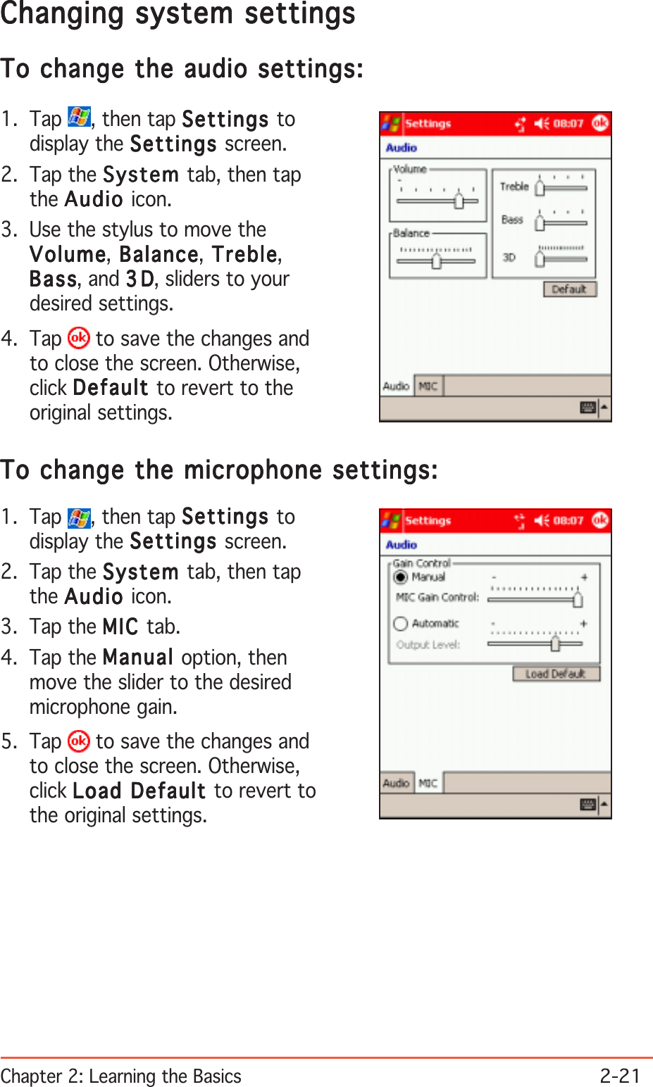 Chapter 2: Learning the Basics2-21Changing system settingsChanging system settingsChanging system settingsChanging system settingsChanging system settingsTo change the audio settings:To change the audio settings:To change the audio settings:To change the audio settings:To change the audio settings:1. Tap  , then tap SettingsSettingsSettingsSettingsSettings todisplay the SettingsSettingsSettingsSettingsSettings screen.2. Tap the SystemSystemSystemSystemSystem tab, then tapthe AudioAudioAudioAudioAudio icon.3. Use the stylus to move theVolumeVolumeVolumeVolumeVolume, Balance Balance Balance Balance Balance, Treble Treble Treble Treble Treble,BassBassBassBassBass, and 3D3D3D3D3 D, sliders to yourdesired settings.4. Tap   to save the changes andto close the screen. Otherwise,click DefaultDefaultDefaultDefaultDefault to revert to theoriginal settings.To change the microphone settings:To change the microphone settings:To change the microphone settings:To change the microphone settings:To change the microphone settings:1. Tap  , then tap SettingsSettingsSettingsSettingsSettings todisplay the SettingsSettingsSettingsSettingsSettings screen.2. Tap the SystemSystemSystemSystemSystem tab, then tapthe AudioAudioAudioAudioAudio icon.3. Tap the MICMICMICMICMIC tab.4. Tap the ManualManualManualManualManual option, thenmove the slider to the desiredmicrophone gain.5. Tap   to save the changes andto close the screen. Otherwise,click Load Default Load Default Load Default Load Default Load Default to revert tothe original settings.
