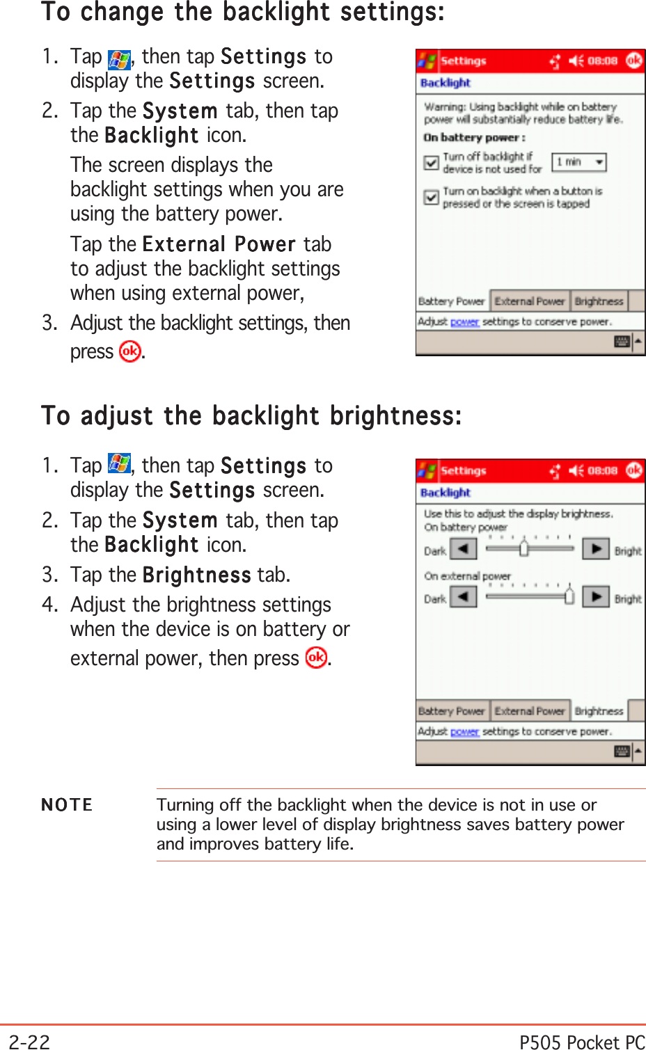2-22P505 Pocket PCTo change the backlight settings:To change the backlight settings:To change the backlight settings:To change the backlight settings:To change the backlight settings:1. Tap  , then tap SettingsSettingsSettingsSettingsSettings todisplay the SettingsSettingsSettingsSettingsSettings screen.2. Tap the SystemSystemSystemSystemSystem tab, then tapthe BacklightBacklightBacklightBacklightBacklight icon.The screen displays thebacklight settings when you areusing the battery power.Tap the External Power External Power External Power External Power External Power tabto adjust the backlight settingswhen using external power,3. Adjust the backlight settings, thenpress  .To adjust the backlight brightness:To adjust the backlight brightness:To adjust the backlight brightness:To adjust the backlight brightness:To adjust the backlight brightness:1. Tap  , then tap SettingsSettingsSettingsSettingsSettings todisplay the SettingsSettingsSettingsSettingsSettings screen.2. Tap the SystemSystemSystemSystemSystem tab, then tapthe BacklightBacklightBacklightBacklightBacklight icon.3. Tap the BrightnessBrightnessBrightnessBrightnessBrightness tab.4. Adjust the brightness settingswhen the device is on battery orexternal power, then press  .NOTENOTENOTENOTEN O T E Turning off the backlight when the device is not in use orusing a lower level of display brightness saves battery powerand improves battery life.