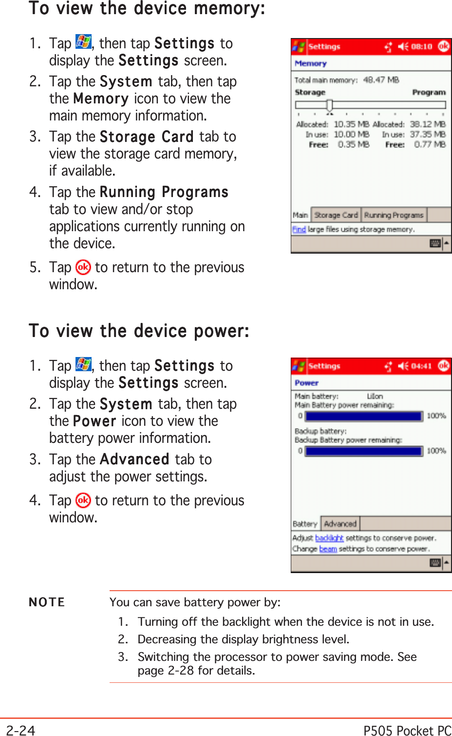 2-24P505 Pocket PCTo view the device memory:To view the device memory:To view the device memory:To view the device memory:To view the device memory:1. Tap  , then tap SettingsSettingsSettingsSettingsSettings todisplay the SettingsSettingsSettingsSettingsSettings screen.2. Tap the SystemSystemSystemSystemSystem tab, then tapthe MemoryMemoryMemoryMemoryMemory icon to view themain memory information.3. Tap the Storage Card Storage Card Storage Card Storage Card Storage Card tab toview the storage card memory,if available.4. Tap the Running ProgramsRunning ProgramsRunning ProgramsRunning ProgramsRunning Programstab to view and/or stopapplications currently running onthe device.5. Tap   to return to the previouswindow.To view the device power:To view the device power:To view the device power:To view the device power:To view the device power:1. Tap  , then tap SettingsSettingsSettingsSettingsSettings todisplay the SettingsSettingsSettingsSettingsSettings screen.2. Tap the SystemSystemSystemSystemSystem tab, then tapthe PowerPowerPowerPowerPower icon to view thebattery power information.3. Tap the AdvancedAdvancedAdvancedAdvancedAdvanced tab toadjust the power settings.4. Tap   to return to the previouswindow.NOTENOTENOTENOTEN O T E You can save battery power by:1. Turning off the backlight when the device is not in use.2. Decreasing the display brightness level.3. Switching the processor to power saving mode. Seepage 2-28 for details.