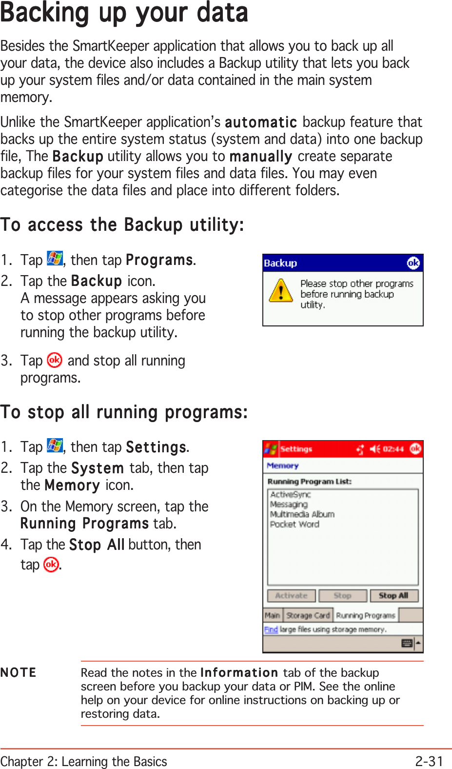 Chapter 2: Learning the Basics2-31NOTENOTENOTENOTEN O T E Read the notes in the InformationInformationInformationInformationInformation tab of the backupscreen before you backup your data or PIM. See the onlinehelp on your device for online instructions on backing up orrestoring data.Backing up your dataBacking up your dataBacking up your dataBacking up your dataBacking up your dataBesides the SmartKeeper application that allows you to back up allyour data, the device also includes a Backup utility that lets you backup your system files and/or data contained in the main systemmemory.Unlike the SmartKeeper application’s automaticautomaticautomaticautomaticautomatic backup feature thatbacks up the entire system status (system and data) into one backupfile, The BackupBackupBackupBackupBac kup utility allows you to manuallymanuallymanuallymanuallymanually create separatebackup files for your system files and data files. You may evencategorise the data files and place into different folders.To access the Backup utility:To access the Backup utility:To access the Backup utility:To access the Backup utility:To access the Backup utility:1. Tap  , then tap ProgramsProgramsProgramsProgramsPrograms.2. Tap the BackupBackupBackupBackupBackup icon.A message appears asking youto stop other programs beforerunning the backup utility.3. Tap   and stop all runningprograms.To stop all running programs:To stop all running programs:To stop all running programs:To stop all running programs:To stop all running programs:1. Tap  , then tap SettingsSettingsSettingsSettingsSettings.2. Tap the SystemSystemSystemSystemSystem tab, then tapthe MemoryMemoryMemoryMemoryMemory icon.3. On the Memory screen, tap theRunning ProgramsRunning ProgramsRunning ProgramsRunning ProgramsRunning Programs tab.4. Tap the Stop AllStop AllStop AllStop AllStop All button, thentap .