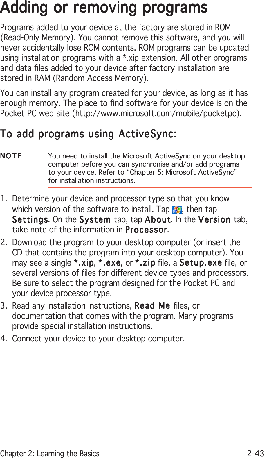 Chapter 2: Learning the Basics2-43Adding or removing programsAdding or removing programsAdding or removing programsAdding or removing programsAdding or removing programsPrograms added to your device at the factory are stored in ROM(Read-Only Memory). You cannot remove this software, and you willnever accidentally lose ROM contents. ROM programs can be updatedusing installation programs with a *.xip extension. All other programsand data files added to your device after factory installation arestored in RAM (Random Access Memory).You can install any program created for your device, as long as it hasenough memory. The place to find software for your device is on thePocket PC web site (http://www.microsoft.com/mobile/pocketpc).To add programs using ActiveSync:To add programs using ActiveSync:To add programs using ActiveSync:To add programs using ActiveSync:To add programs using ActiveSync:NOTENOTENOTENOTEN O T E You need to install the Microsoft ActiveSync on your desktopcomputer before you can synchronise and/or add programsto your device. Refer to “Chapter 5: Microsoft ActiveSync”for installation instructions.1. Determine your device and processor type so that you knowwhich version of the software to install. Tap  , then tapSettingsSettingsSettingsSettingsSettings. On the SystemSystemSystemSystemSystem tab, tap AboutAboutAboutAboutAbout. In the VersionVersionVersionVersionVersion tab,take note of the information in ProcessorProcessorProcessorProcessorProcessor.2. Download the program to your desktop computer (or insert theCD that contains the program into your desktop computer). Youmay see a single *.xip*.xip*.xip*.xip*.xip, *.exe*.exe*.exe*.exe*.exe, or *.zip*.zip*.zip*.zip*. z ip file, a Setup.exeSetup.exeSetup.exeSetup.exeSetup.exe file, orseveral versions of files for different device types and processors.Be sure to select the program designed for the Pocket PC andyour device processor type.3. Read any installation instructions, Read Me Read Me Read Me Read Me Read Me files, ordocumentation that comes with the program. Many programsprovide special installation instructions.4. Connect your device to your desktop computer.