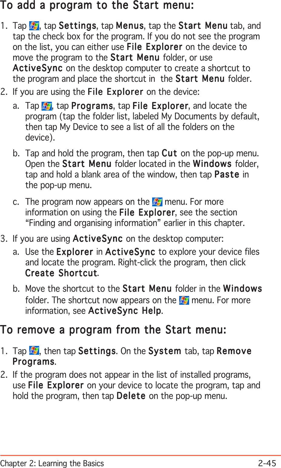 Chapter 2: Learning the Basics2-45To add a program to the Start menu:To add a program to the Start menu:To add a program to the Start menu:To add a program to the Start menu:To add a program to the Start menu:1. Tap  , tap SettingsSettingsSettingsSettingsSettings, tap MenusMenusMenusMenusMe n us, tap the Start MenuStart MenuStart MenuStart MenuStart Menu tab, andtap the check box for the program. If you do not see the programon the list, you can either use File Explorer File Explorer File Explorer File Explorer File Explorer on the device tomove the program to the Start Menu Start Menu Start Menu Start Menu Start Menu folder, or useActiveSyncActiveSyncActiveSyncActiveSyncActiveSync on the desktop computer to create a shortcut tothe program and place the shortcut in  the Start Menu Start Menu Start Menu Start Menu Start Menu folder.2. If you are using the File Explorer File Explorer File Explorer File Explorer File Explorer on the device:a. Tap  , tap ProgramsProgramsProgramsProgramsPrograms, tap File ExplorerFile ExplorerFile ExplorerFile ExplorerFile Explorer, and locate theprogram (tap the folder list, labeled My Documents by default,then tap My Device to see a list of all the folders on thedevice).b. Tap and hold the program, then tap CutCutCutCutCut on the pop-up menu.Open the Start Menu Start Menu Start Menu Start Menu Start Menu folder located in the WindowsWindowsWindowsWindowsWindows folder,tap and hold a blank area of the window, then tap PastePastePastePastePaste inthe pop-up menu.c. The program now appears on the   menu. For moreinformation on using the File ExplorerFile ExplorerFile ExplorerFile ExplorerFile Explorer, see the section“Finding and organising information” earlier in this chapter.3. If you are using ActiveSyncActiveSyncActiveSyncActiveSyncActiveSync on the desktop computer:a. Use the ExplorerExplorerExplorerExplorerExplorer in ActiveSyncActiveSyncActiveSyncActiveSyncActiveSync to explore your device filesand locate the program. Right-click the program, then clickCreate ShortcutCreate ShortcutCreate ShortcutCreate ShortcutCreate Shortcut.b. Move the shortcut to the Start Menu Start Menu Start Menu Start Menu Start Menu folder in the WindowsWindowsWindowsWindowsWindowsfolder. The shortcut now appears on the   menu. For moreinformation, see ActiveSync HelpActiveSync HelpActiveSync HelpActiveSync HelpActiveSync Help.To remove a program from the Start menu:To remove a program from the Start menu:To remove a program from the Start menu:To remove a program from the Start menu:To remove a program from the Start menu:1. Tap  , then tap SettingsSettingsSettingsSettingsSettings. On the SystemSystemSystemSystemSys tem tab, tap RemoveRemoveRemoveRemoveRemoveProgramsProgramsProgramsProgramsPrograms.2. If the program does not appear in the list of installed programs,use File Explorer File Explorer File Explorer File Explorer File Explorer on your device to locate the program, tap andhold the program, then tap DeleteDeleteDeleteDeleteDelete on the pop-up menu.