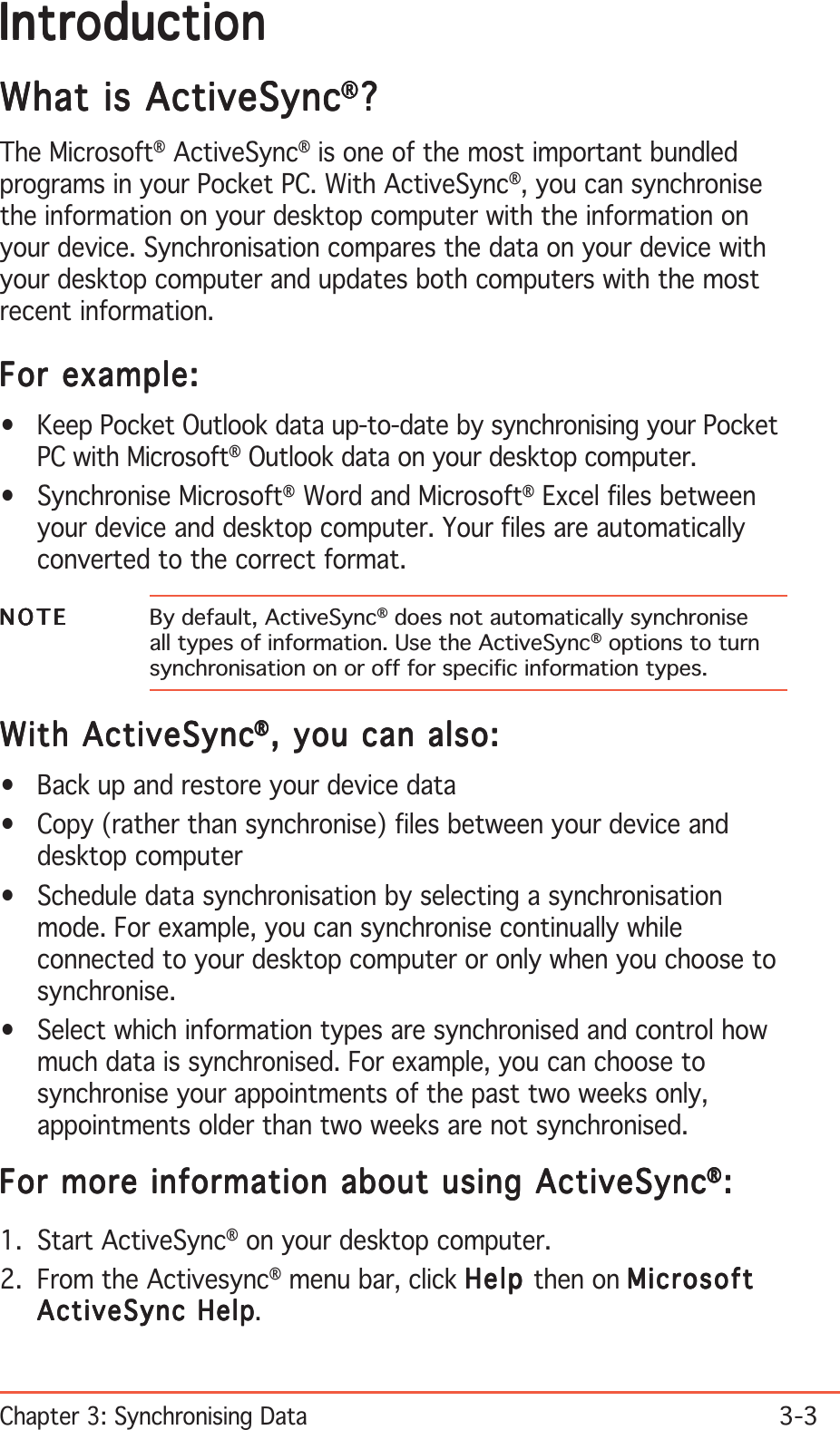 Chapter 3: Synchronising Data3-3IntroductionIntroductionIntroductionIntroductionIntroductionWhat is ActiveSyncWhat is ActiveSyncWhat is ActiveSyncWhat is ActiveSyncWhat is ActiveSync®®®®®?????The Microsoft® ActiveSync® is one of the most important bundledprograms in your Pocket PC. With ActiveSync®, you can synchronisethe information on your desktop computer with the information onyour device. Synchronisation compares the data on your device withyour desktop computer and updates both computers with the mostrecent information.For example:For example:For example:For example:For example:• Keep Pocket Outlook data up-to-date by synchronising your PocketPC with Microsoft® Outlook data on your desktop computer.• Synchronise Microsoft® Word and Microsoft® Excel files betweenyour device and desktop computer. Your files are automaticallyconverted to the correct format.NOTENOTENOTENOTEN O T E By default, ActiveSync® does not automatically synchroniseall types of information. Use the ActiveSync® options to turnsynchronisation on or off for specific information types.With ActiveSyncWith ActiveSyncWith ActiveSyncWith ActiveSyncWith ActiveSync®®®®®, you can also:, you can also:, you can also:, you can also:, you can also:• Back up and restore your device data• Copy (rather than synchronise) files between your device anddesktop computer• Schedule data synchronisation by selecting a synchronisationmode. For example, you can synchronise continually whileconnected to your desktop computer or only when you choose tosynchronise.• Select which information types are synchronised and control howmuch data is synchronised. For example, you can choose tosynchronise your appointments of the past two weeks only,appointments older than two weeks are not synchronised.For more information about using ActiveSyncFor more information about using ActiveSyncFor more information about using ActiveSyncFor more information about using ActiveSyncFor more information about using ActiveSync®®®®®:::::1. Start ActiveSync® on your desktop computer.2. From the Activesync® menu bar, click HelpHelpHelpHelpHelp then on MicrosoftMicrosoftMicrosoftMicrosoftMicrosoftActiveSync HelpActiveSync HelpActiveSync HelpActiveSync HelpActiveSync Help.