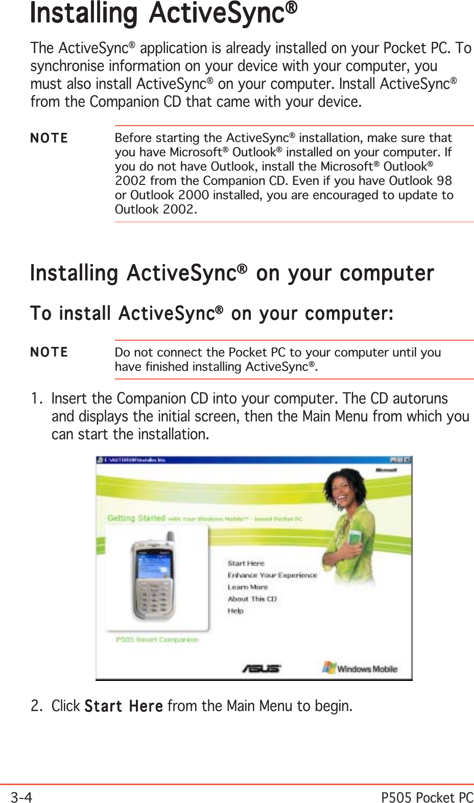 3-4P505 Pocket PCInstalling ActiveSyncInstalling ActiveSyncInstalling ActiveSyncInstalling ActiveSyncInstalling ActiveSync®®®®®The ActiveSync® application is already installed on your Pocket PC. Tosynchronise information on your device with your computer, youmust also install ActiveSync® on your computer. Install ActiveSync®from the Companion CD that came with your device.NOTENOTENOTENOTEN O T E Before starting the ActiveSync® installation, make sure thatyou have Microsoft® Outlook® installed on your computer. Ifyou do not have Outlook, install the Microsoft® Outlook®2002 from the Companion CD. Even if you have Outlook 98or Outlook 2000 installed, you are encouraged to update toOutlook 2002.2. Click Start HereStart HereStart HereStart HereStart Here from the Main Menu to begin.Installing ActiveSyncInstalling ActiveSyncInstalling ActiveSyncInstalling ActiveSyncInstalling ActiveSync®®®®® on your computer on your computer on your computer on your computer on your computerTo install ActiveSyncTo install ActiveSyncTo install ActiveSyncTo install ActiveSyncTo install ActiveSync®®®®® on your computer: on your computer: on your computer: on your computer: on your computer:NOTENOTENOTENOTEN O T E Do not connect the Pocket PC to your computer until youhave finished installing ActiveSync®.1. Insert the Companion CD into your computer. The CD autorunsand displays the initial screen, then the Main Menu from which youcan start the installation.