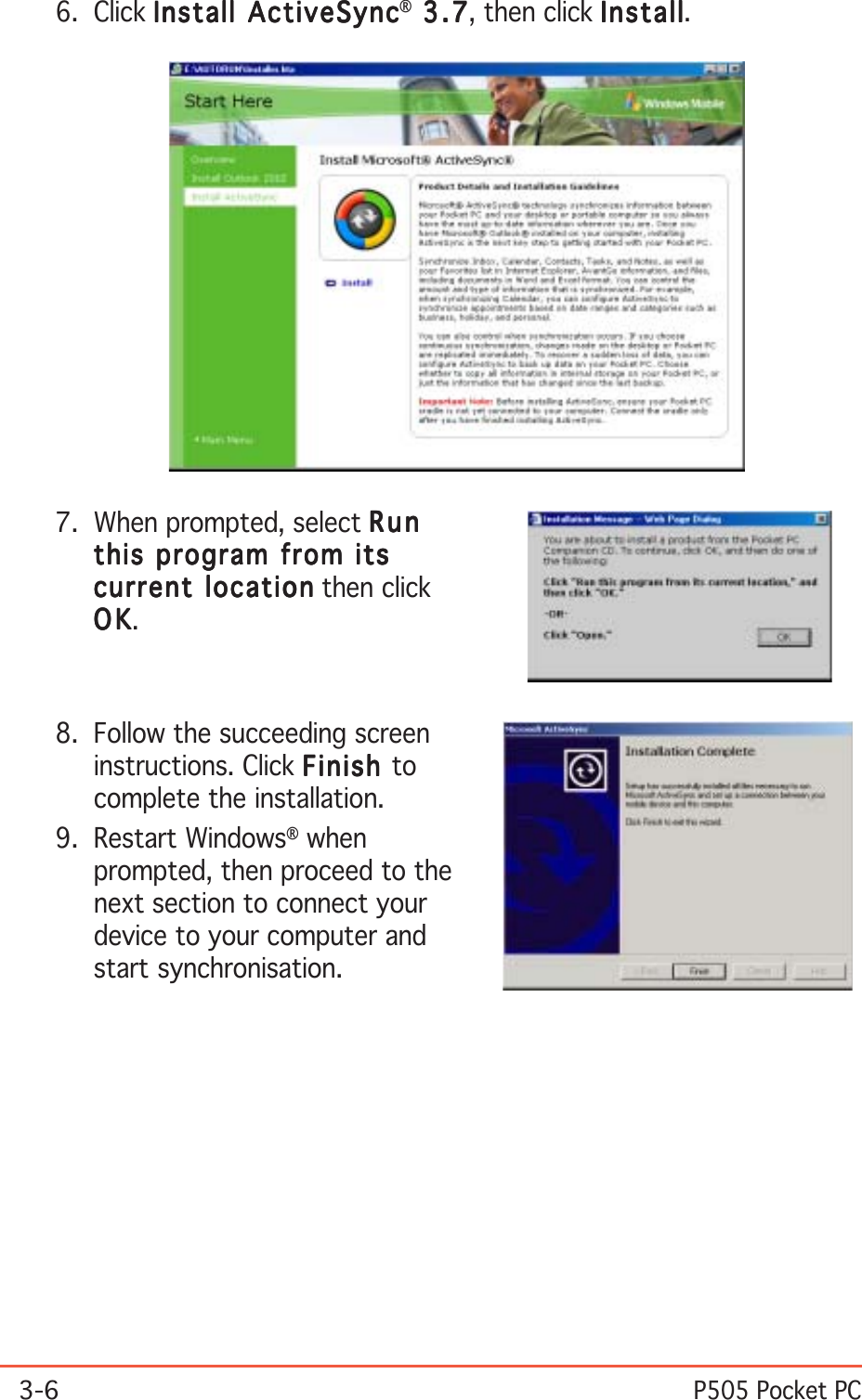 3-6P505 Pocket PC7. When prompted, select RunRunRunRunRunthis program from itsthis program from itsthis program from itsthis program from itsthis program from itscurrent locationcurrent locationcurrent locationcurrent locationcurrent location then clickOKOKOKOKOK.8. Follow the succeeding screeninstructions. Click FinishFinishFinishFinishFinish tocomplete the installation.9. Restart Windows® whenprompted, then proceed to thenext section to connect yourdevice to your computer andstart synchronisation.6. Click Install ActiveSyncInstall ActiveSyncInstall ActiveSyncInstall ActiveSyncInstall ActiveSync® 3.7 3.7 3.7 3.7  3 . 7, then click InstallInstallInstallInstallInstall.