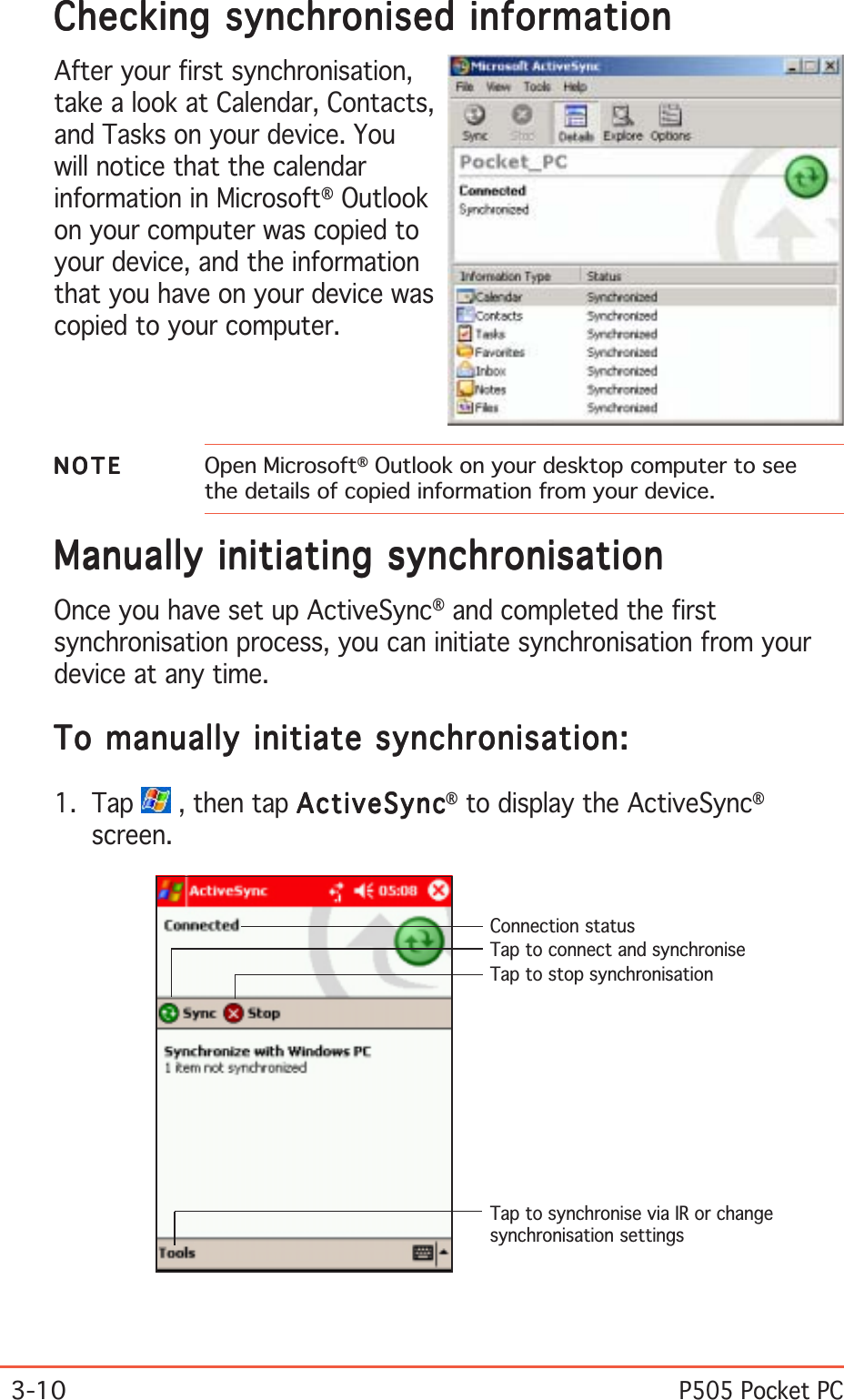 3-10P505 Pocket PCManually initiating synchronisationManually initiating synchronisationManually initiating synchronisationManually initiating synchronisationManually initiating synchronisationOnce you have set up ActiveSync® and completed the firstsynchronisation process, you can initiate synchronisation from yourdevice at any time.To manually initiate synchronisation:To manually initiate synchronisation:To manually initiate synchronisation:To manually initiate synchronisation:To manually initiate synchronisation:1. Tap   , then tap ActiveSyncActiveSyncActiveSyncActiveSyncActiveSync® to display the ActiveSync®screen.Connection statusTap to connect and synchroniseTap to stop synchronisationTap to synchronise via IR or changesynchronisation settingsChecking synchronised informationChecking synchronised informationChecking synchronised informationChecking synchronised informationChecking synchronised informationAfter your first synchronisation,take a look at Calendar, Contacts,and Tasks on your device. Youwill notice that the calendarinformation in Microsoft® Outlookon your computer was copied toyour device, and the informationthat you have on your device wascopied to your computer.NOTENOTENOTENOTEN O T E Open Microsoft® Outlook on your desktop computer to seethe details of copied information from your device.