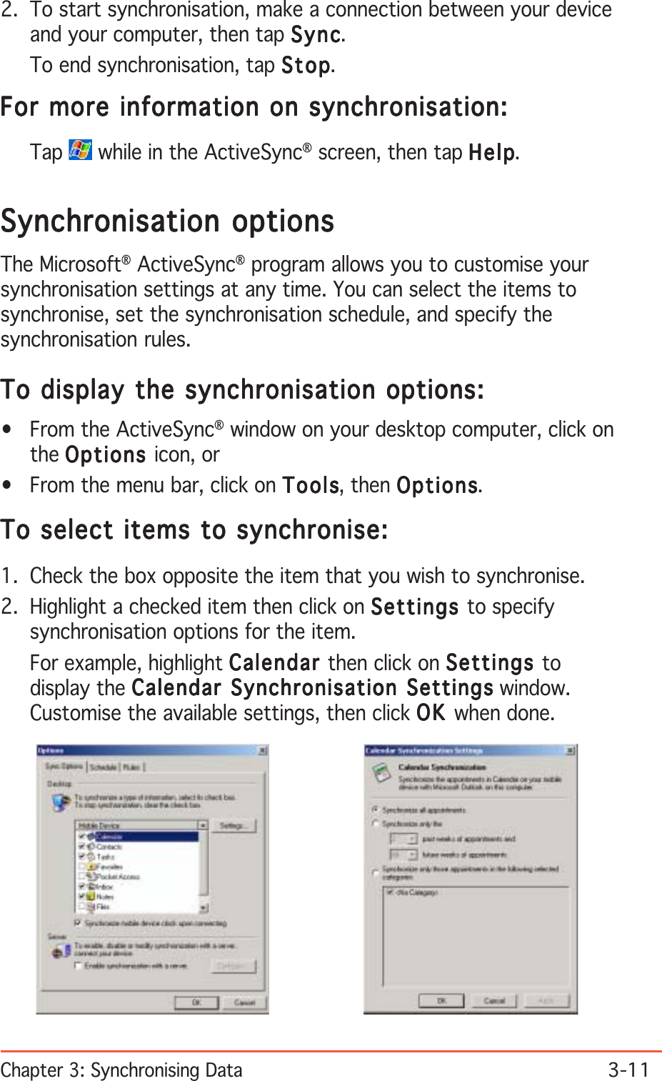 Chapter 3: Synchronising Data3-112. To start synchronisation, make a connection between your deviceand your computer, then tap SyncSyncSyncSyncSync.To end synchronisation, tap StopStopStopStopStop.For more information on synchronisation:For more information on synchronisation:For more information on synchronisation:For more information on synchronisation:For more information on synchronisation:Tap  while in the ActiveSync® screen, then tap HelpHelpHelpHelpHelp.Synchronisation optionsSynchronisation optionsSynchronisation optionsSynchronisation optionsSynchronisation optionsThe Microsoft® ActiveSync® program allows you to customise yoursynchronisation settings at any time. You can select the items tosynchronise, set the synchronisation schedule, and specify thesynchronisation rules.To display the synchronisation options:To display the synchronisation options:To display the synchronisation options:To display the synchronisation options:To display the synchronisation options:• From the ActiveSync® window on your desktop computer, click onthe OptionsOptionsOptionsOptionsOptions icon, or• From the menu bar, click on ToolsToolsToolsToolsTools, then OptionsOptionsOptionsOptionsOptions.To select items to synchronise:To select items to synchronise:To select items to synchronise:To select items to synchronise:To select items to synchronise:1. Check the box opposite the item that you wish to synchronise.2. Highlight a checked item then click on SettingsSettingsSettingsSettingsSettings to specifysynchronisation options for the item.For example, highlight CalendarCalendarCalendarCalendarCalendar then click on SettingsSettingsSettingsSettingsSettings todisplay the Calendar Synchronisation SettingsCalendar Synchronisation SettingsCalendar Synchronisation SettingsCalendar Synchronisation SettingsCalendar Synchronisation Settings window.Customise the available settings, then click OKOKOKOKOK when done.
