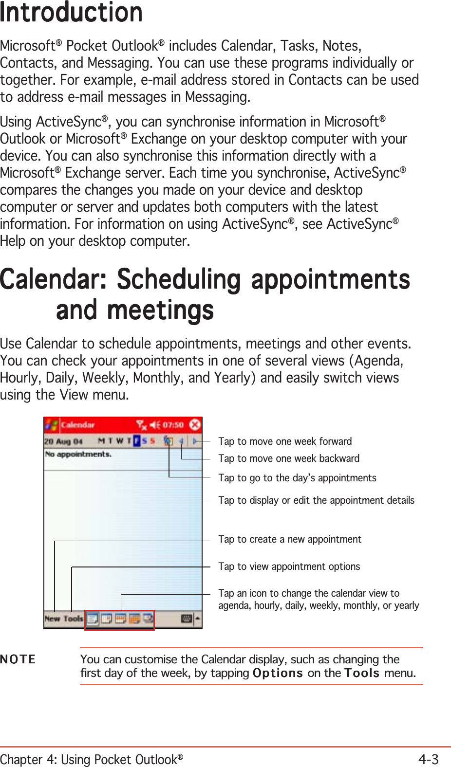 Chapter 4: Using Pocket Outlook®4-3IntroductionIntroductionIntroductionIntroductionIntroductionMicrosoft® Pocket Outlook® includes Calendar, Tasks, Notes,Contacts, and Messaging. You can use these programs individually ortogether. For example, e-mail address stored in Contacts can be usedto address e-mail messages in Messaging.Using ActiveSync®, you can synchronise information in Microsoft®Outlook or Microsoft® Exchange on your desktop computer with yourdevice. You can also synchronise this information directly with aMicrosoft® Exchange server. Each time you synchronise, ActiveSync®compares the changes you made on your device and desktopcomputer or server and updates both computers with the latestinformation. For information on using ActiveSync®, see ActiveSync®Help on your desktop computer.Calendar: Scheduling appointmentsCalendar: Scheduling appointmentsCalendar: Scheduling appointmentsCalendar: Scheduling appointmentsCalendar: Scheduling appointmentsand meetingsand meetingsand meetingsand meetingsand meetingsUse Calendar to schedule appointments, meetings and other events.You can check your appointments in one of several views (Agenda,Hourly, Daily, Weekly, Monthly, and Yearly) and easily switch viewsusing the View menu.NOTENOTENOTENOTEN O T E You can customise the Calendar display, such as changing thefirst day of the week, by tapping OptionsOptionsOptionsOptionsOptions on the ToolsToolsToolsToolsTools menu.Tap to go to the day’s appointmentsTap to display or edit the appointment detailsTap to view appointment optionsTap to move one week forwardTap to move one week backwardTap an icon to change the calendar view toagenda, hourly, daily, weekly, monthly, or yearlyTap to create a new appointment