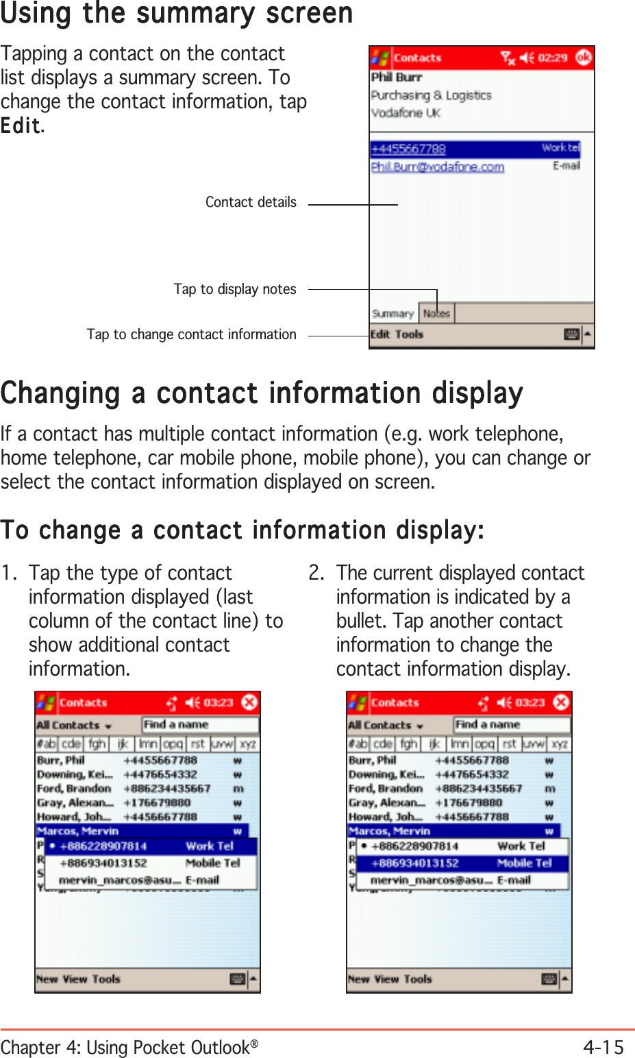 Chapter 4: Using Pocket Outlook®4-15Using the summary screenUsing the summary screenUsing the summary screenUsing the summary screenUsing the summary screenTapping a contact on the contactlist displays a summary screen. Tochange the contact information, tapEditEditEditEditEdit.Contact detailsTap to display notesTap to change contact informationChanging a contact information displayChanging a contact information displayChanging a contact information displayChanging a contact information displayChanging a contact information displayIf a contact has multiple contact information (e.g. work telephone,home telephone, car mobile phone, mobile phone), you can change orselect the contact information displayed on screen.To change a contact information display:To change a contact information display:To change a contact information display:To change a contact information display:To change a contact information display:1. Tap the type of contactinformation displayed (lastcolumn of the contact line) toshow additional contactinformation.2. The current displayed contactinformation is indicated by abullet. Tap another contactinformation to change thecontact information display.
