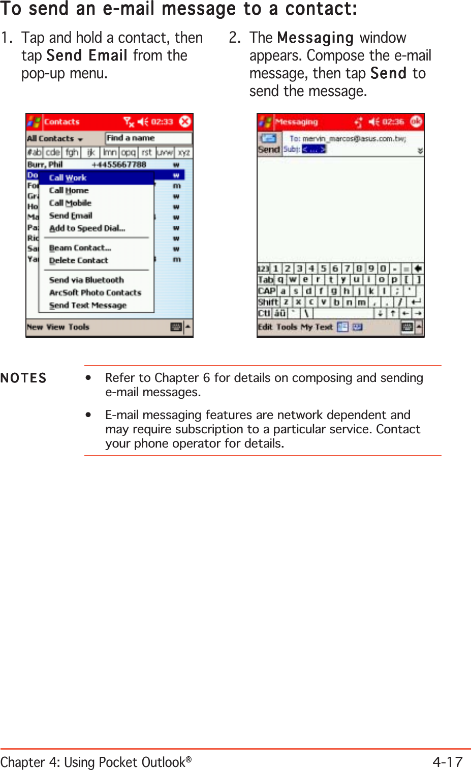 Chapter 4: Using Pocket Outlook®4-17To send an e-mail message to a contact:To send an e-mail message to a contact:To send an e-mail message to a contact:To send an e-mail message to a contact:To send an e-mail message to a contact:1. Tap and hold a contact, thentap Send Email Send Email Send Email Send Email Send Email from thepop-up menu.2. The MessagingMessagingMessagingMessagingMessaging windowappears. Compose the e-mailmessage, then tap SendSendSendSendSend tosend the message.NOTESNOTESNOTESNOTESN O T E S • Refer to Chapter 6 for details on composing and sendinge-mail messages.• E-mail messaging features are network dependent andmay require subscription to a particular service. Contactyour phone operator for details.