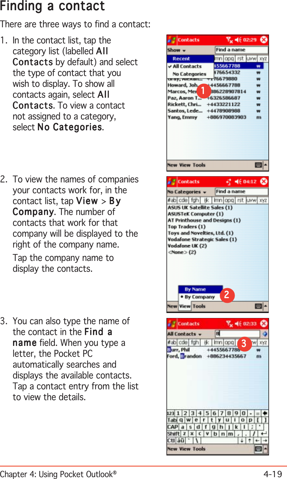 Chapter 4: Using Pocket Outlook®4-19Finding a contactFinding a contactFinding a contactFinding a contactFinding a contactThere are three ways to find a contact:1. In the contact list, tap thecategory list (labelled AllAllAllAllAllContactsContactsContactsContactsContacts by default) and selectthe type of contact that youwish to display. To show allcontacts again, select AllAllAllAllAllContactsContactsContactsContactsContacts. To view a contactnot assigned to a category,select NoNoNoNoNo Categories Categories Categories Categories Categories.11111222222. To view the names of companiesyour contacts work for, in thecontact list, tap ViewViewViewViewView &gt; ByByByByByCompanyCompanyCompanyCompanyCompany. The number ofcontacts that work for thatcompany will be displayed to theright of the company name.Tap the company name todisplay the contacts.3. You can also type the name ofthe contact in the Find aFind aFind aFind aFind anamenamenamenamena me field. When you type aletter, the Pocket PCautomatically searches anddisplays the available contacts.Tap a contact entry from the listto view the details.33333
