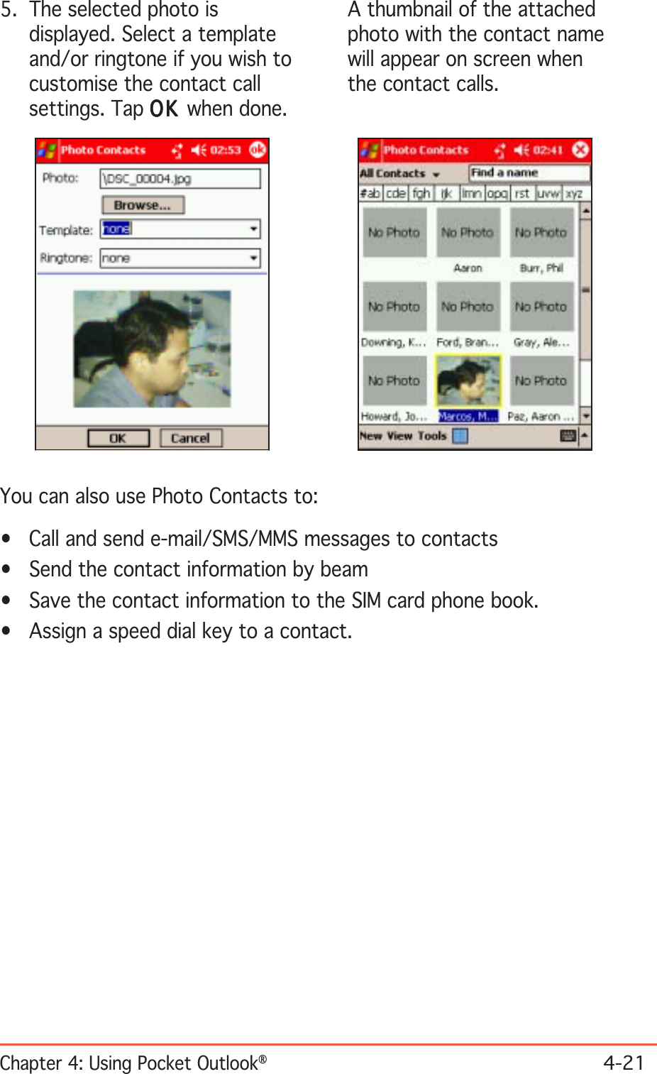 Chapter 4: Using Pocket Outlook®4-215. The selected photo isdisplayed. Select a templateand/or ringtone if you wish tocustomise the contact callsettings. Tap OKOKOKOKOK when done.A thumbnail of the attachedphoto with the contact namewill appear on screen whenthe contact calls.You can also use Photo Contacts to:• Call and send e-mail/SMS/MMS messages to contacts• Send the contact information by beam• Save the contact information to the SIM card phone book.• Assign a speed dial key to a contact.