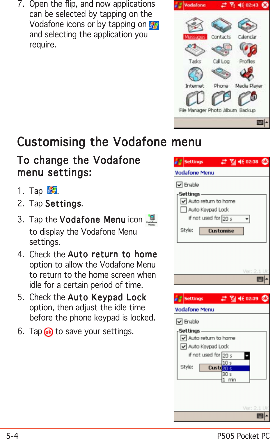 5-4P505 Pocket PCCustomising the Vodafone menuCustomising the Vodafone menuCustomising the Vodafone menuCustomising the Vodafone menuCustomising the Vodafone menuTo change the VodafoneTo change the VodafoneTo change the VodafoneTo change the VodafoneTo change the Vodafonemenu settings:menu settings:menu settings:menu settings:menu settings:1. Tap   .2. Tap SettingsSettingsSettingsSettingsSettings.3. Tap the Vodafone MenuVodafone MenuVodafone MenuVodafone MenuVodafone Menu iconto display the Vodafone Menusettings.4. Check the Auto return to homeAuto return to homeAuto return to homeAuto return to homeAuto return to homeoption to allow the Vodafone Menuto return to the home screen whenidle for a certain period of time.5. Check the Auto Keypad LockAuto Keypad LockAuto Keypad LockAuto Keypad LockAuto Keypad Lockoption, then adjust the idle timebefore the phone keypad is locked.6. Tap   to save your settings.7. Open the flip, and now applicationscan be selected by tapping on theVodafone icons or by tapping on and selecting the application yourequire.