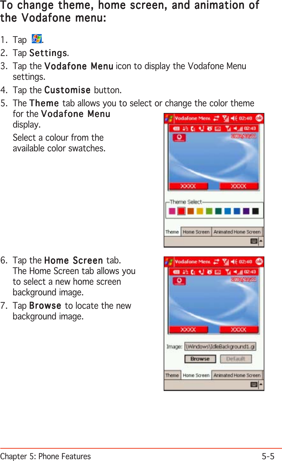 Chapter 5: Phone Features5-5To change theme, home screen, and animation ofTo change theme, home screen, and animation ofTo change theme, home screen, and animation ofTo change theme, home screen, and animation ofTo change theme, home screen, and animation ofthe Vodafone menu:the Vodafone menu:the Vodafone menu:the Vodafone menu:the Vodafone menu:1. Tap   .2. Tap SettingsSettingsSettingsSettingsSettings.3. Tap the Vodafone MenuVodafone MenuVodafone MenuVodafone MenuVodafone Menu icon to display the Vodafone Menusettings.4. Tap the CustomiseCustomiseCustomiseCustomiseCustomise button.5. The ThemeThemeThemeThemeTheme tab allows you to select or change the color themefor the Vodafone MenuVodafone MenuVodafone MenuVodafone MenuVodafone Menudisplay.Select a colour from theavailable color swatches.6. Tap the Home Screen Home Screen Home Screen Home Screen Home Screen tab.The Home Screen tab allows youto select a new home screenbackground image.7. Tap BrowseBrowseBrowseBrowseBrowse to locate the newbackground image.
