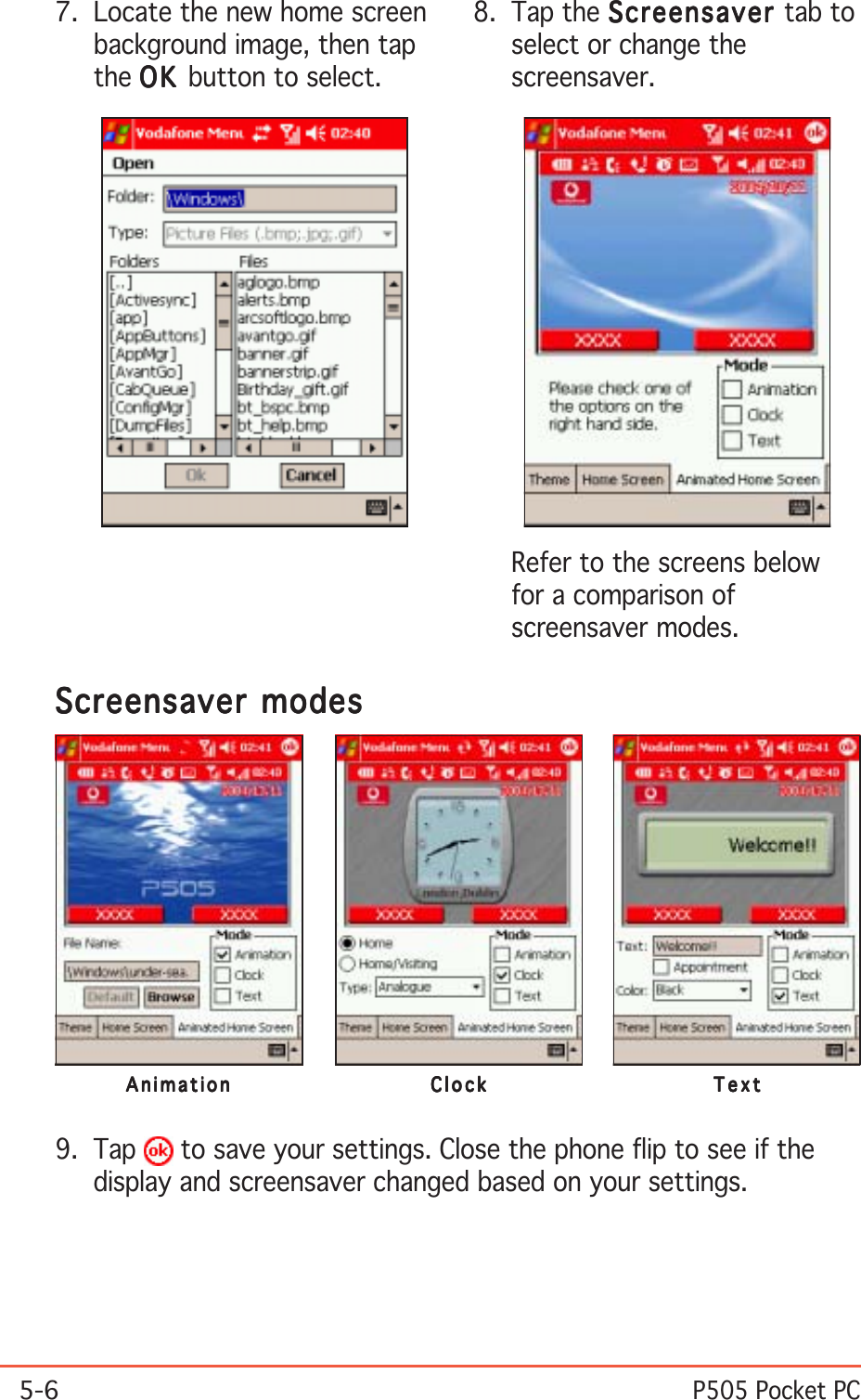 5-6P505 Pocket PC7. Locate the new home screenbackground image, then tapthe OKOKOKOKO K  button to select.8. Tap the ScreensaverScreensaverScreensaverScreensaverScreensaver tab toselect or change thescreensaver.Screensaver modesScreensaver modesScreensaver modesScreensaver modesScreensaver modesAnimationAnimationAnimationAnimationAnimation ClockClockClockClockClock TextTextTextTextText9. Tap   to save your settings. Close the phone flip to see if thedisplay and screensaver changed based on your settings.Refer to the screens belowfor a comparison ofscreensaver modes.