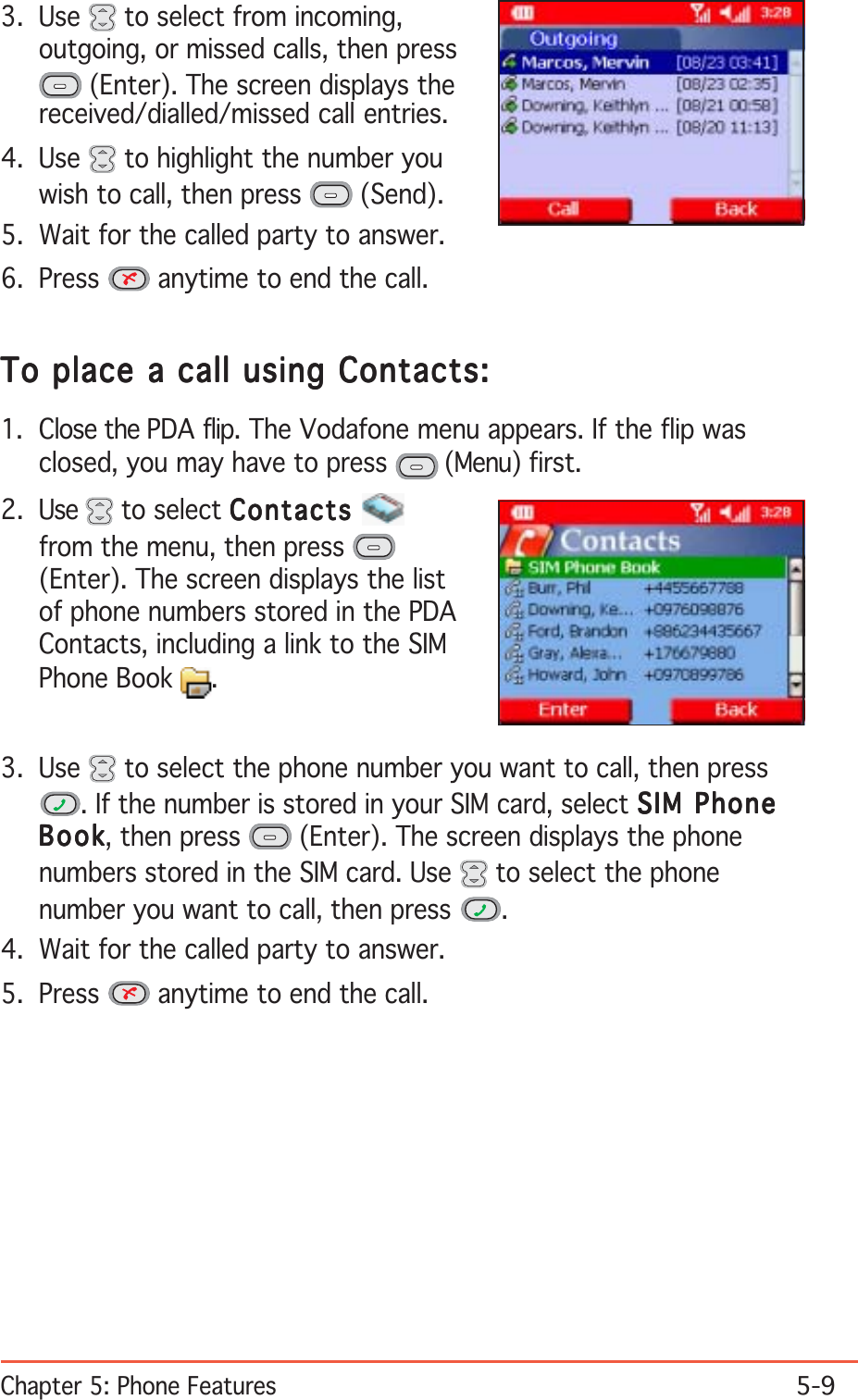 Chapter 5: Phone Features5-9To place a call using Contacts:To place a call using Contacts:To place a call using Contacts:To place a call using Contacts:To place a call using Contacts:1. Close the PDA flip. The Vodafone menu appears. If the flip wasclosed, you may have to press   (Menu) first.2. Use   to select ContactsContactsContactsContactsContactsfrom the menu, then press (Enter). The screen displays the listof phone numbers stored in the PDAContacts, including a link to the SIMPhone Book  .3. Use   to select from incoming,outgoing, or missed calls, then press (Enter). The screen displays thereceived/dialled/missed call entries.4. Use   to highlight the number youwish to call, then press   (Send).5. Wait for the called party to answer.6. Press   anytime to end the call.3. Use   to select the phone number you want to call, then press. If the number is stored in your SIM card, select SIM PhoneSIM PhoneSIM PhoneSIM PhoneSIM PhoneBookBookBookBookBook, then press   (Enter). The screen displays the phonenumbers stored in the SIM card. Use   to select the phonenumber you want to call, then press  .4. Wait for the called party to answer.5. Press   anytime to end the call.