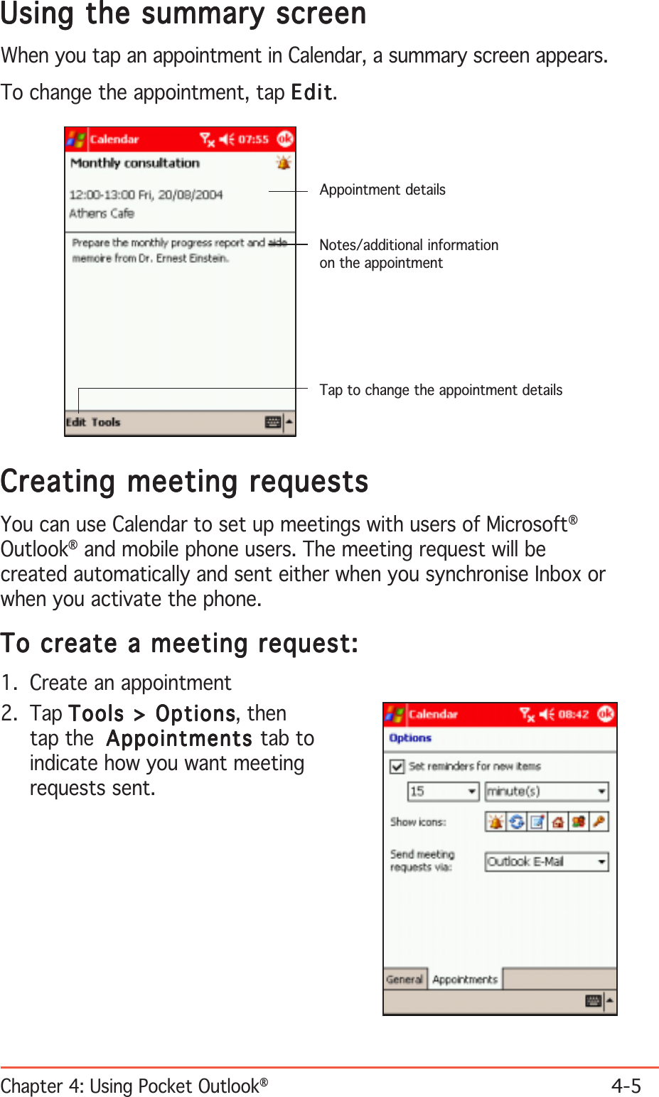 Chapter 4: Using Pocket Outlook®4-5Using the summary screenUsing the summary screenUsing the summary screenUsing the summary screenUsing the summary screenWhen you tap an appointment in Calendar, a summary screen appears.To change the appointment, tap EditEditEditEditEdit.Creating meeting requestsCreating meeting requestsCreating meeting requestsCreating meeting requestsCreating meeting requestsYou can use Calendar to set up meetings with users of Microsoft®Outlook® and mobile phone users. The meeting request will becreated automatically and sent either when you synchronise Inbox orwhen you activate the phone.To create a meeting request:To create a meeting request:To create a meeting request:To create a meeting request:To create a meeting request:1. Create an appointment2. Tap Tools &gt; OptionsTools &gt; OptionsTools &gt; OptionsTools &gt; OptionsTools &gt; Options, thentap the AppointmentsAppointmentsAppointmentsAppointmentsAppointments tab toindicate how you want meetingrequests sent.Appointment detailsNotes/additional informationon the appointmentTap to change the appointment details