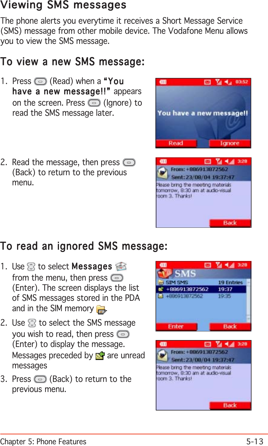 Chapter 5: Phone Features5-13Viewing SMS messagesViewing SMS messagesViewing SMS messagesViewing SMS messagesViewing SMS messagesThe phone alerts you everytime it receives a Short Message Service(SMS) message from other mobile device. The Vodafone Menu allowsyou to view the SMS message.To view a new SMS message:To view a new SMS message:To view a new SMS message:To view a new SMS message:To view a new SMS message:1. Press   (Read) when a “You“You“You“You“Youhave a new message!!” have a new message!!” have a new message!!” have a new message!!” have a new message!!” appearson the screen. Press   (Ignore) toread the SMS message later.2. Read the message, then press (Back) to return to the previousmenu.To read an ignored SMS message:To read an ignored SMS message:To read an ignored SMS message:To read an ignored SMS message:To read an ignored SMS message:1. Use   to select MessagesMessagesMessagesMessagesMessagesfrom the menu, then press (Enter). The screen displays the listof SMS messages stored in the PDAand in the SIM memory  .2. Use   to select the SMS messageyou wish to read, then press (Enter) to display the message.Messages preceded by   are unreadmessages3. Press   (Back) to return to theprevious menu.