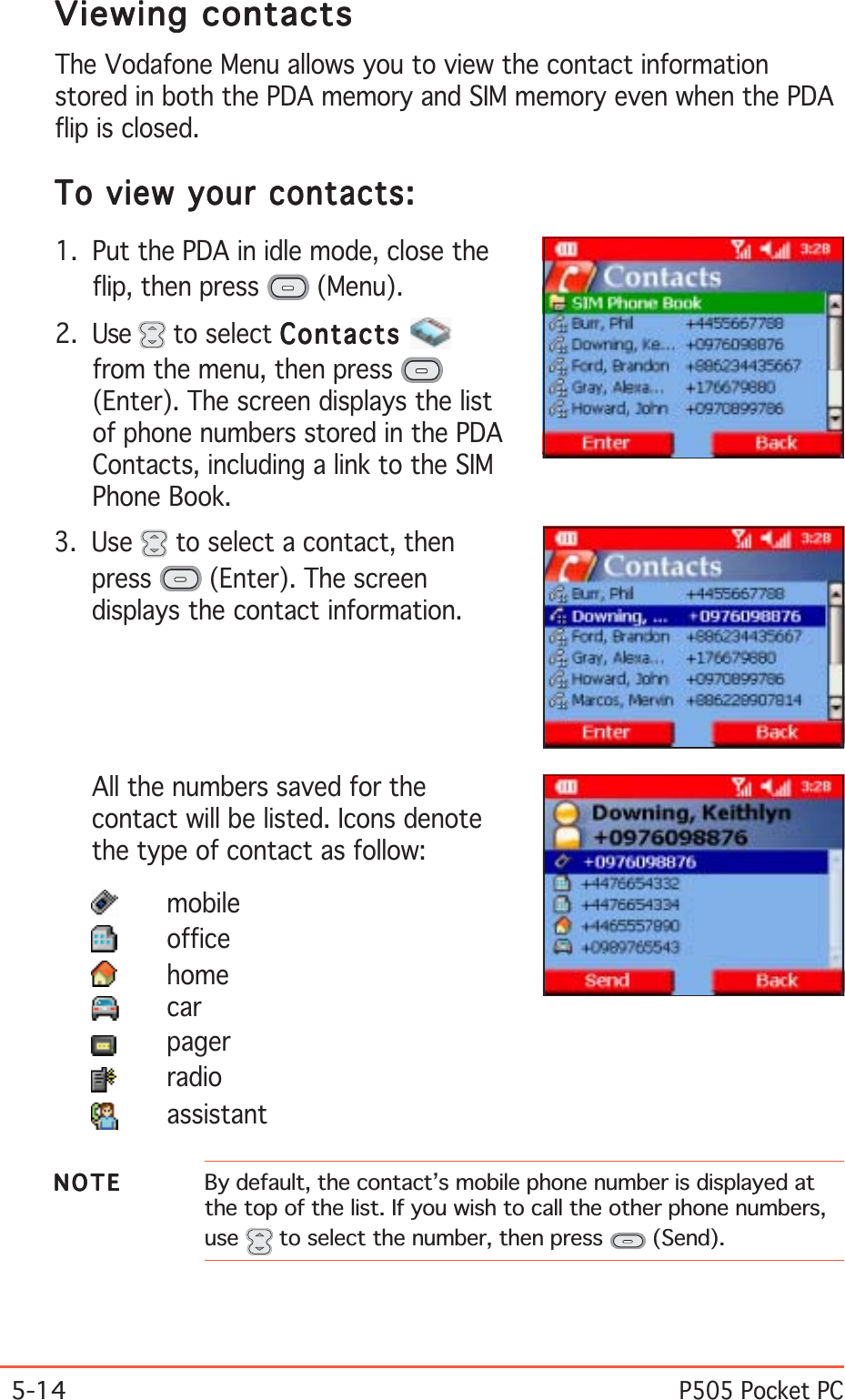 5-14P505 Pocket PCViewing contactsViewing contactsViewing contactsViewing contactsViewing contactsThe Vodafone Menu allows you to view the contact informationstored in both the PDA memory and SIM memory even when the PDAflip is closed.To view your contacts:To view your contacts:To view your contacts:To view your contacts:To view your contacts:1. Put the PDA in idle mode, close theflip, then press   (Menu).2. Use   to select ContactsContactsContactsContactsContactsfrom the menu, then press (Enter). The screen displays the listof phone numbers stored in the PDAContacts, including a link to the SIMPhone Book.3. Use   to select a contact, thenpress  (Enter). The screendisplays the contact information.All the numbers saved for thecontact will be listed. Icons denotethe type of contact as follow:mobileofficehomecarpagerradioassistantNOTENOTENOTENOTEN O T E By default, the contact’s mobile phone number is displayed atthe top of the list. If you wish to call the other phone numbers,use  to select the number, then press   (Send).