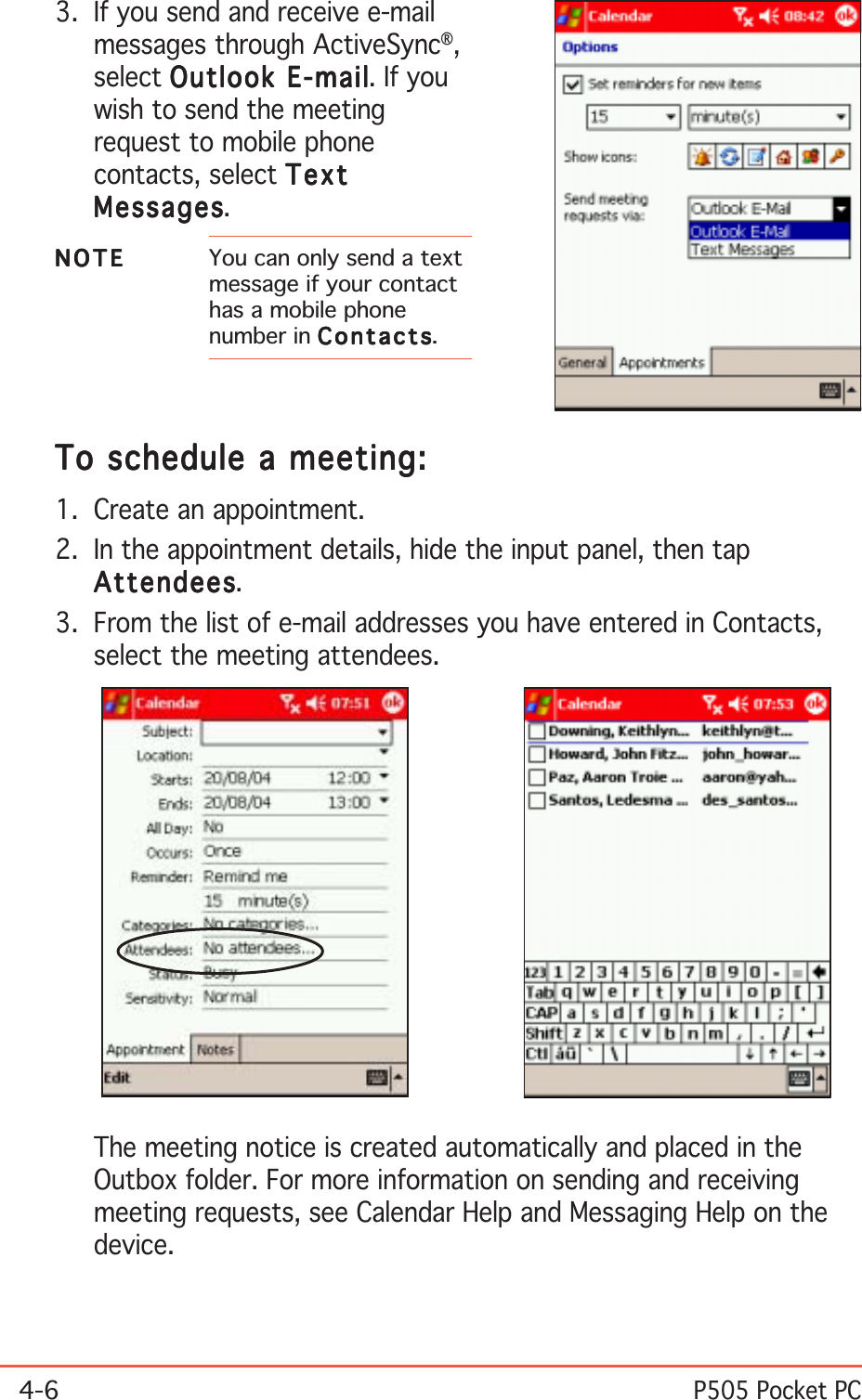 4-6P505 Pocket PCTo schedule a meeting:To schedule a meeting:To schedule a meeting:To schedule a meeting:To schedule a meeting:1. Create an appointment.2. In the appointment details, hide the input panel, then tapAttendeesAttendeesAttendeesAttendeesAttendees.3. From the list of e-mail addresses you have entered in Contacts,select the meeting attendees.3. If you send and receive e-mailmessages through ActiveSync®,select Outlook E-mailOutlook E-mailOutlook E-mailOutlook E-mailOutlook E-mail. If youwish to send the meetingrequest to mobile phonecontacts, select TextTextTextTextTextMessagesMessagesMessagesMessagesMessages.NOTENOTENOTENOTEN O T E You can only send a textmessage if your contacthas a mobile phonenumber in ContactsContactsContactsContactsContacts.The meeting notice is created automatically and placed in theOutbox folder. For more information on sending and receivingmeeting requests, see Calendar Help and Messaging Help on thedevice.